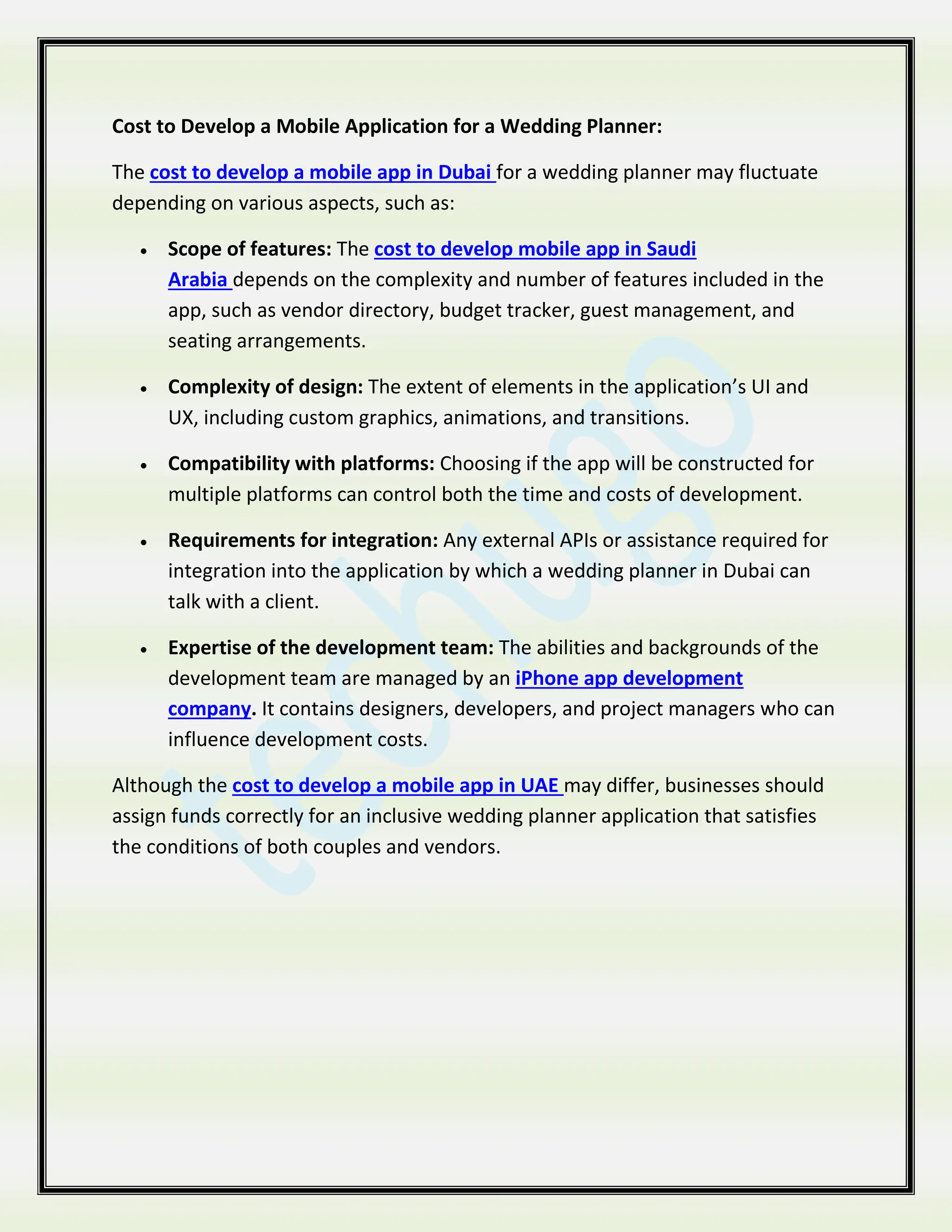 Cost to Develop a Mobile Application for a Wedding Planner:
The cost to develop a mobile app in Dubai for a wedding planner may fluctuate
depending on various aspects, such as:
 Scope of features: The cost to develop mobile app in Saudi
Arabia depends on the complexity and number of features included in the
app, such as vendor directory, budget tracker, guest management, and
seating arrangements.
 Complexity of design: The extent of elements in the application’s UI and
UX, including custom graphics, animations, and transitions.
 Compatibility with platforms: Choosing if the app will be constructed for
multiple platforms can control both the time and costs of development.
 Requirements for integration: Any external APIs or assistance required for
integration into the application by which a wedding planner in Dubai can
talk with a client.
 Expertise of the development team: The abilities and backgrounds of the
development team are managed by an iPhone app development
company. It contains designers, developers, and project managers who can
influence development costs.
Although the cost to develop a mobile app in UAE may differ, businesses should
assign funds correctly for an inclusive wedding planner application that satisfies
the conditions of both couples and vendors.
 