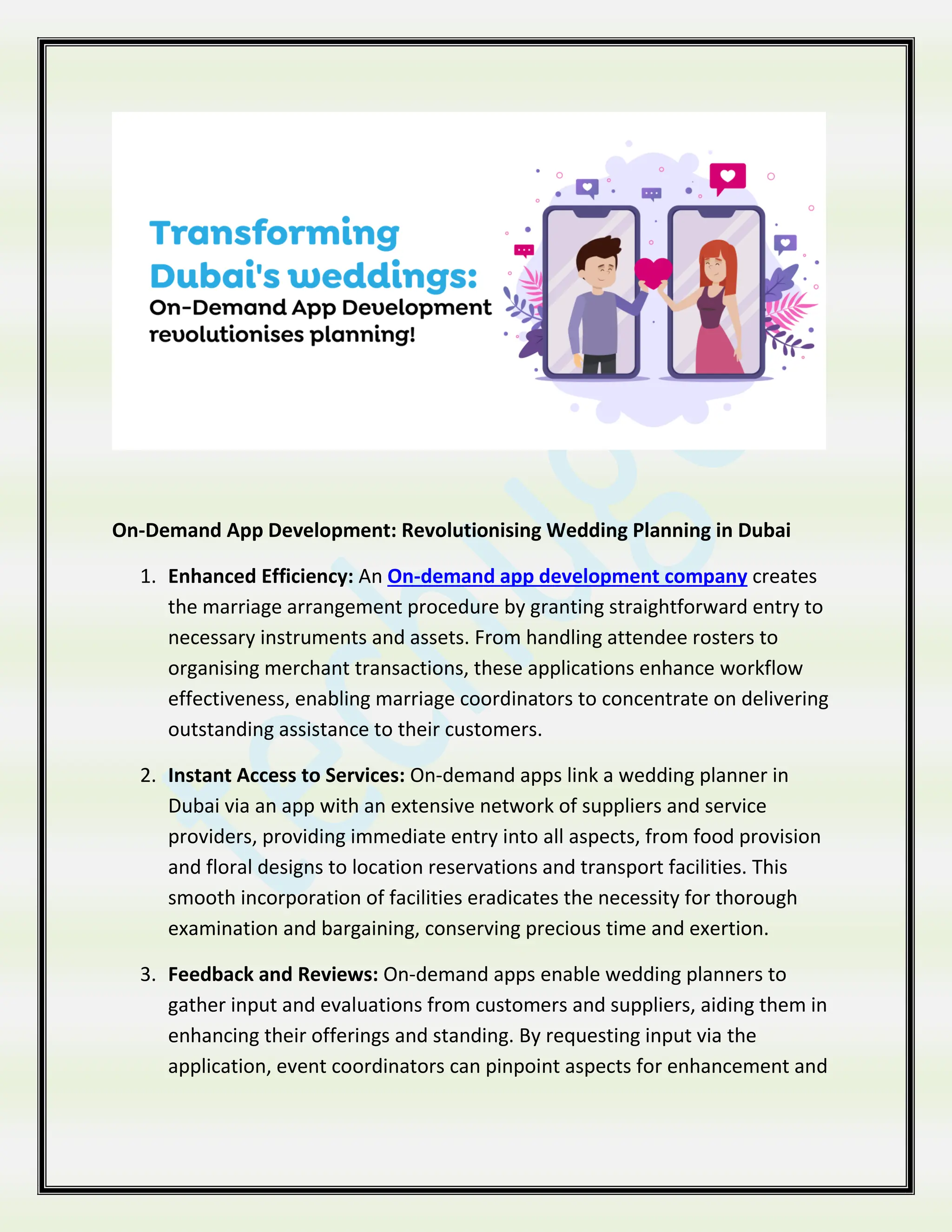 On-Demand App Development: Revolutionising Wedding Planning in Dubai
1. Enhanced Efficiency: An On-demand app development company creates
the marriage arrangement procedure by granting straightforward entry to
necessary instruments and assets. From handling attendee rosters to
organising merchant transactions, these applications enhance workflow
effectiveness, enabling marriage coordinators to concentrate on delivering
outstanding assistance to their customers.
2. Instant Access to Services: On-demand apps link a wedding planner in
Dubai via an app with an extensive network of suppliers and service
providers, providing immediate entry into all aspects, from food provision
and floral designs to location reservations and transport facilities. This
smooth incorporation of facilities eradicates the necessity for thorough
examination and bargaining, conserving precious time and exertion.
3. Feedback and Reviews: On-demand apps enable wedding planners to
gather input and evaluations from customers and suppliers, aiding them in
enhancing their offerings and standing. By requesting input via the
application, event coordinators can pinpoint aspects for enhancement and
 