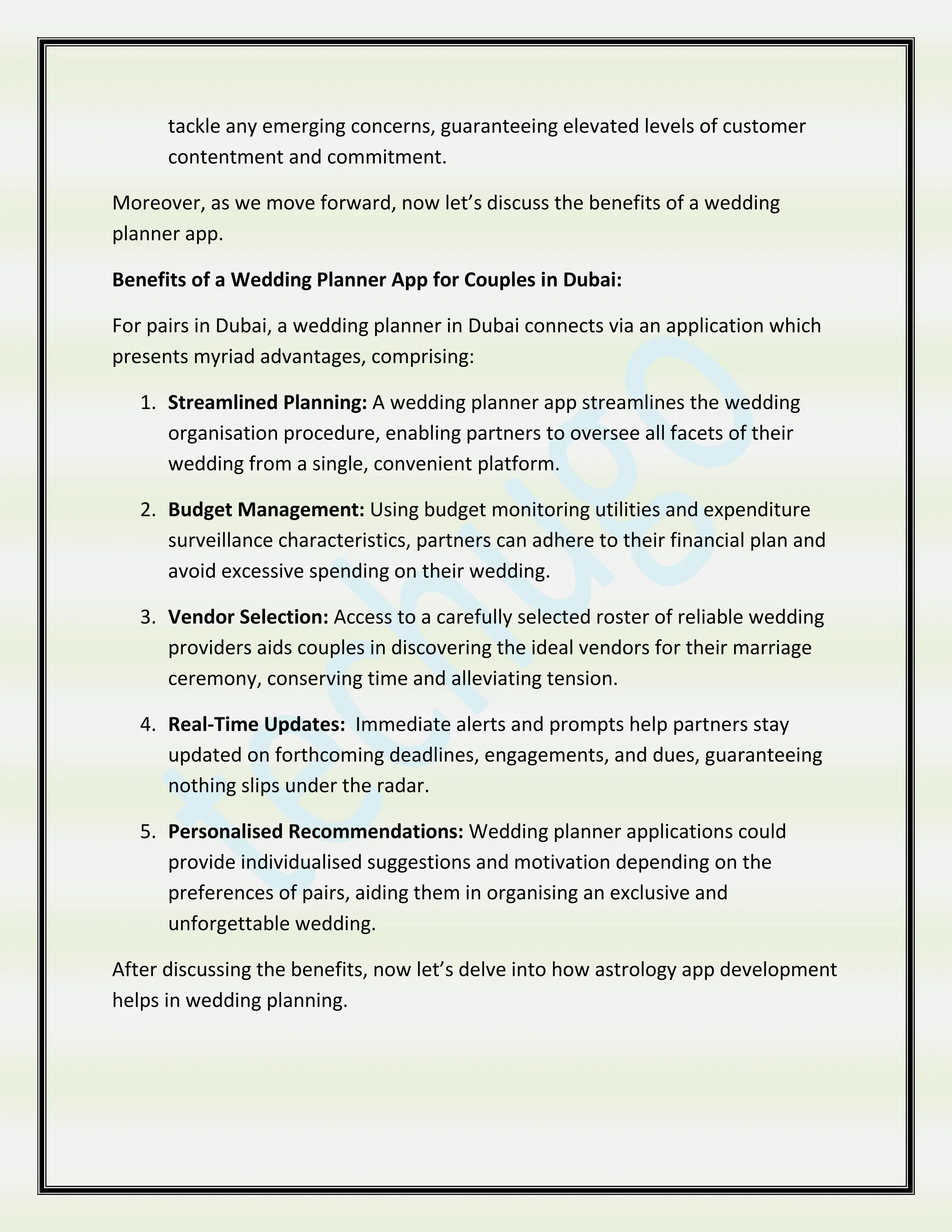 tackle any emerging concerns, guaranteeing elevated levels of customer
contentment and commitment.
Moreover, as we move forward, now let’s discuss the benefits of a wedding
planner app.
Benefits of a Wedding Planner App for Couples in Dubai:
For pairs in Dubai, a wedding planner in Dubai connects via an application which
presents myriad advantages, comprising:
1. Streamlined Planning: A wedding planner app streamlines the wedding
organisation procedure, enabling partners to oversee all facets of their
wedding from a single, convenient platform.
2. Budget Management: Using budget monitoring utilities and expenditure
surveillance characteristics, partners can adhere to their financial plan and
avoid excessive spending on their wedding.
3. Vendor Selection: Access to a carefully selected roster of reliable wedding
providers aids couples in discovering the ideal vendors for their marriage
ceremony, conserving time and alleviating tension.
4. Real-Time Updates: Immediate alerts and prompts help partners stay
updated on forthcoming deadlines, engagements, and dues, guaranteeing
nothing slips under the radar.
5. Personalised Recommendations: Wedding planner applications could
provide individualised suggestions and motivation depending on the
preferences of pairs, aiding them in organising an exclusive and
unforgettable wedding.
After discussing the benefits, now let’s delve into how astrology app development
helps in wedding planning.
 