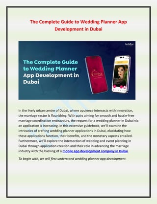The Complete Guide to Wedding Planner App
Development in Dubai
In the lively urban centre of Dubai, where opulence intersects with innovation,
the marriage sector is flourishing. With pairs aiming for smooth and hassle-free
marriage coordination endeavours, the request for a wedding planner in Dubai via
an application is increasing. In this extensive guidebook, we’ll examine the
intricacies of crafting wedding planner applications in Dubai, elucidating how
these applications function, their benefits, and the monetary aspects entailed.
Furthermore, we’ll explore the intersection of wedding and event planning in
Dubai through application creation and their role in advancing the marriage
industry with the backing of a mobile app development company in Dubai.
To begin with, we will first understand wedding planner app development.
 