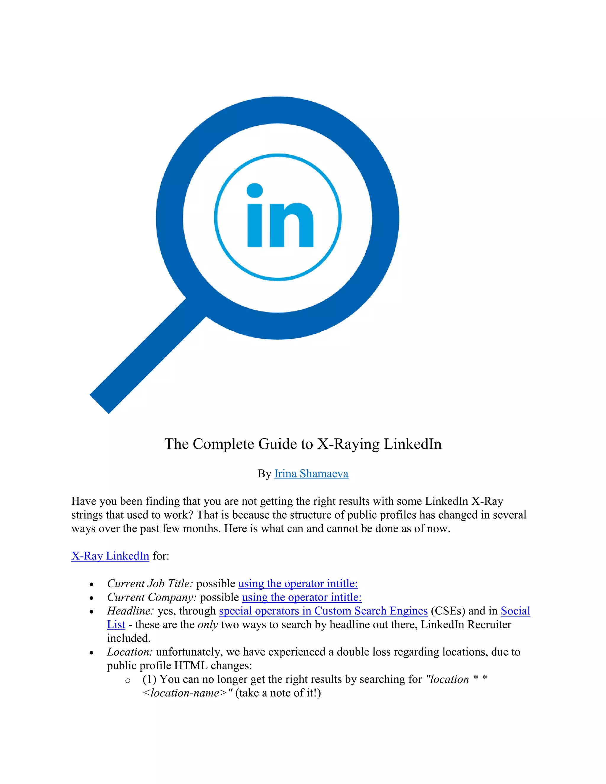 The Complete Guide to X-Raying LinkedIn
By Irina Shamaeva
Have you been finding that you are not getting the right results with some LinkedIn X-Ray
strings that used to work? That is because the structure of public profiles has changed in several
ways over the past few months. Here is what can and cannot be done as of now.
X-Ray LinkedIn for:
• Current Job Title: possible using the operator intitle:
• Current Company: possible using the operator intitle:
• Headline: yes, through special operators in Custom Search Engines (CSEs) and in Social
List - these are the only two ways to search by headline out there, LinkedIn Recruiter
included.
• Location: unfortunately, we have experienced a double loss regarding locations, due to
public profile HTML changes:
o (1) You can no longer get the right results by searching for "location * *
<location-name>" (take a note of it!)
 
