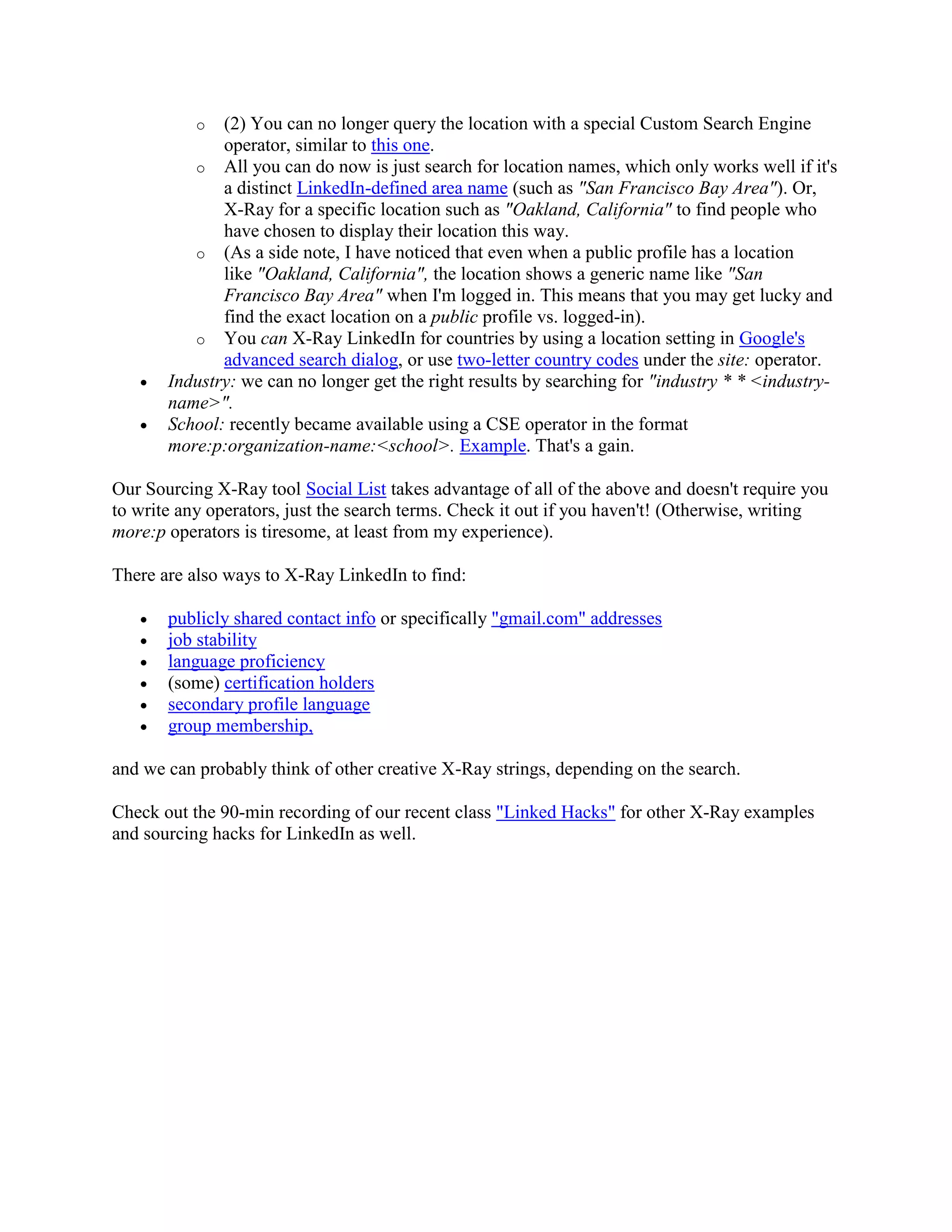 o (2) You can no longer query the location with a special Custom Search Engine
operator, similar to this one.
o All you can do now is just search for location names, which only works well if it's
a distinct LinkedIn-defined area name (such as "San Francisco Bay Area"). Or,
X-Ray for a specific location such as "Oakland, California" to find people who
have chosen to display their location this way.
o (As a side note, I have noticed that even when a public profile has a location
like "Oakland, California", the location shows a generic name like "San
Francisco Bay Area" when I'm logged in. This means that you may get lucky and
find the exact location on a public profile vs. logged-in).
o You can X-Ray LinkedIn for countries by using a location setting in Google's
advanced search dialog, or use two-letter country codes under the site: operator.
• Industry: we can no longer get the right results by searching for "industry * * <industry-
name>".
• School: recently became available using a CSE operator in the format
more:p:organization-name:<school>. Example. That's a gain.
Our Sourcing X-Ray tool Social List takes advantage of all of the above and doesn't require you
to write any operators, just the search terms. Check it out if you haven't! (Otherwise, writing
more:p operators is tiresome, at least from my experience).
There are also ways to X-Ray LinkedIn to find:
• publicly shared contact info or specifically "gmail.com" addresses
• job stability
• language proficiency
• (some) certification holders
• secondary profile language
• group membership,
and we can probably think of other creative X-Ray strings, depending on the search.
Check out the 90-min recording of our recent class "Linked Hacks" for other X-Ray examples
and sourcing hacks for LinkedIn as well.
 