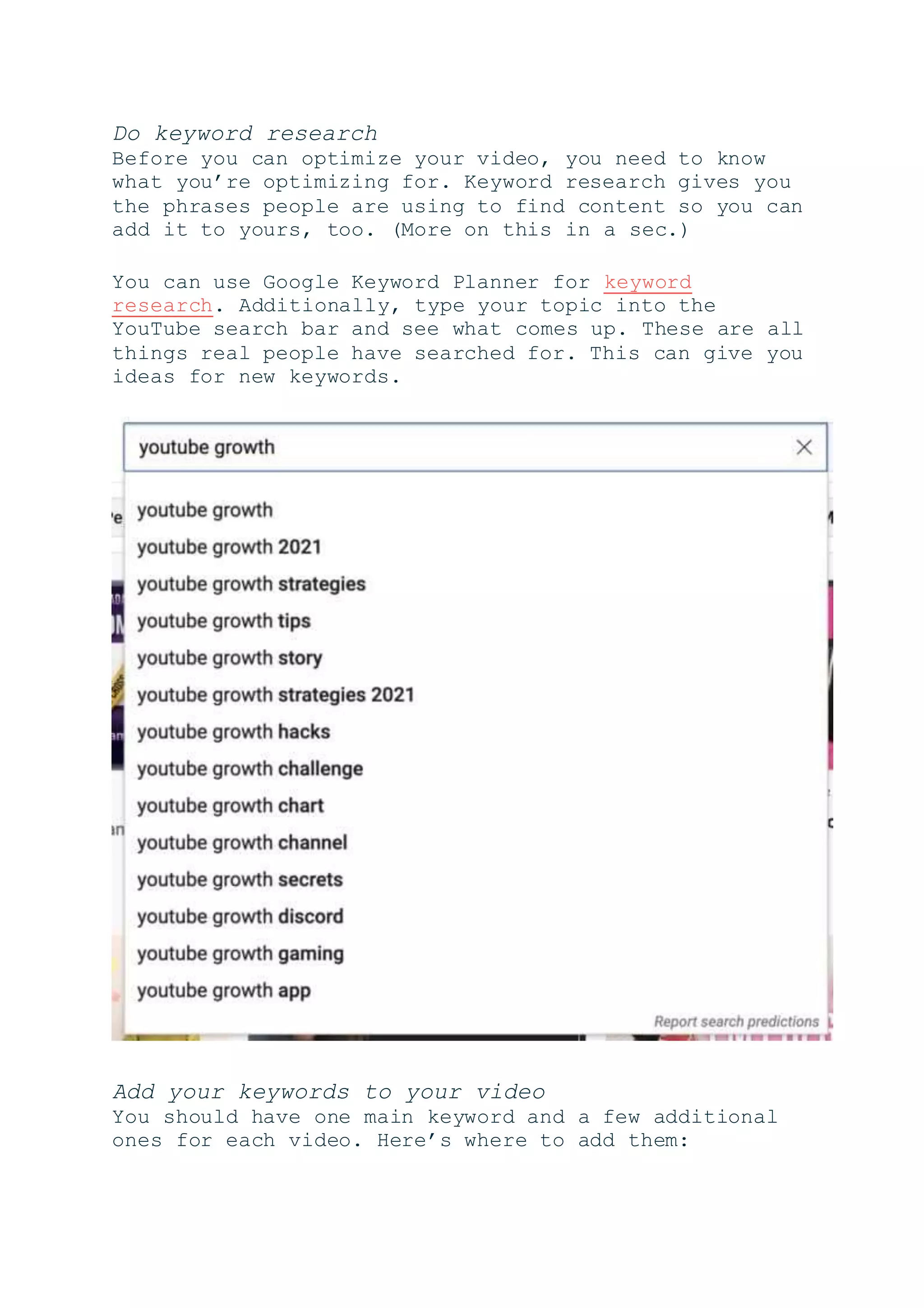 Do keyword research
Before you can optimize your video, you need to know
what you’re optimizing for. Keyword research gives you
the phrases people are using to find content so you can
add it to yours, too. (More on this in a sec.)
You can use Google Keyword Planner for keyword
research. Additionally, type your topic into the
YouTube search bar and see what comes up. These are all
things real people have searched for. This can give you
ideas for new keywords.
Add your keywords to your video
You should have one main keyword and a few additional
ones for each video. Here’s where to add them:
 
