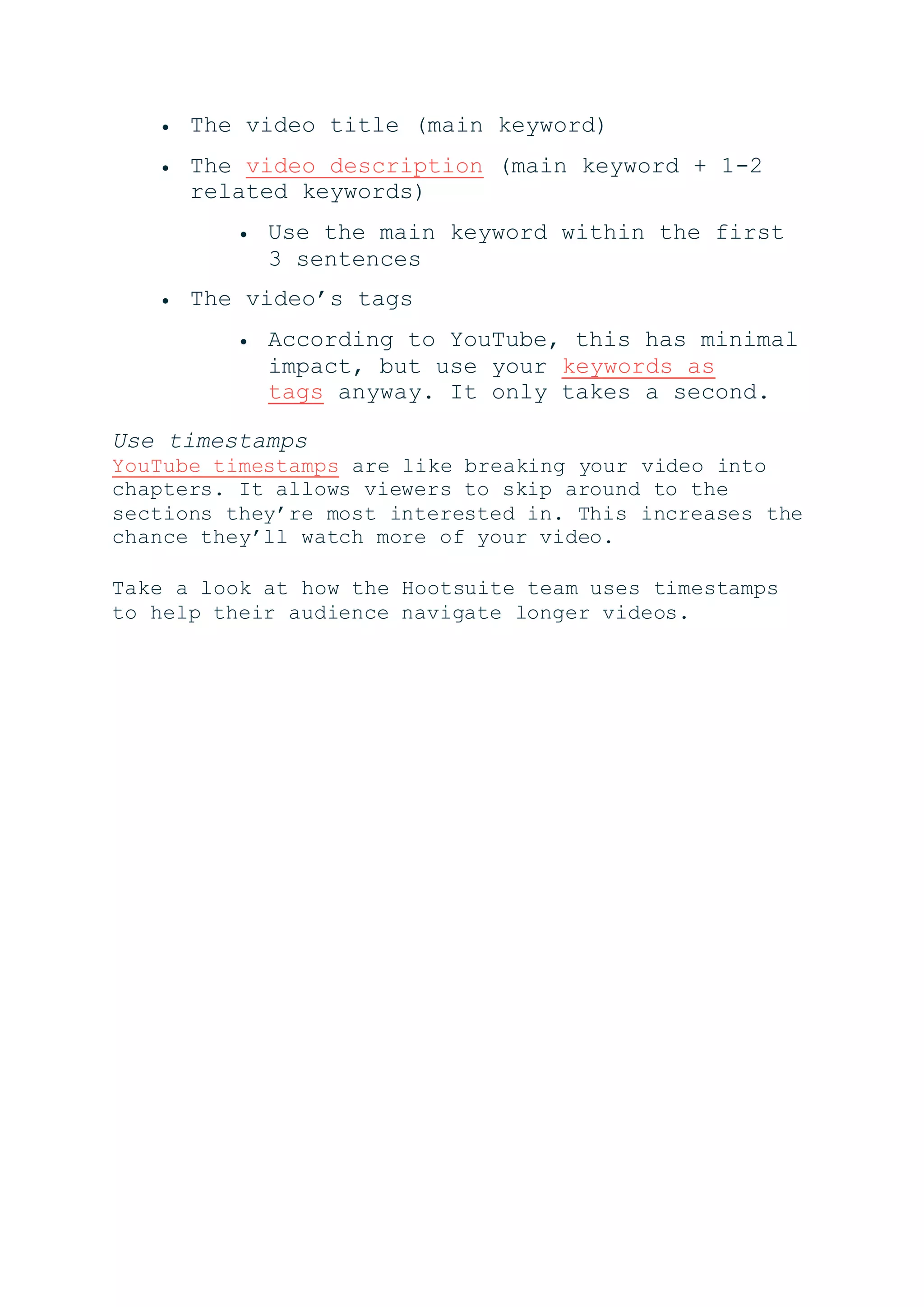  The video title (main keyword)
 The video description (main keyword + 1-2
related keywords)
 Use the main keyword within the first
3 sentences
 The video’s tags
 According to YouTube, this has minimal
impact, but use your keywords as
tags anyway. It only takes a second.
Use timestamps
YouTube timestamps are like breaking your video into
chapters. It allows viewers to skip around to the
sections they’re most interested in. This increases the
chance they’ll watch more of your video.
Take a look at how the Hootsuite team uses timestamps
to help their audience navigate longer videos.
 