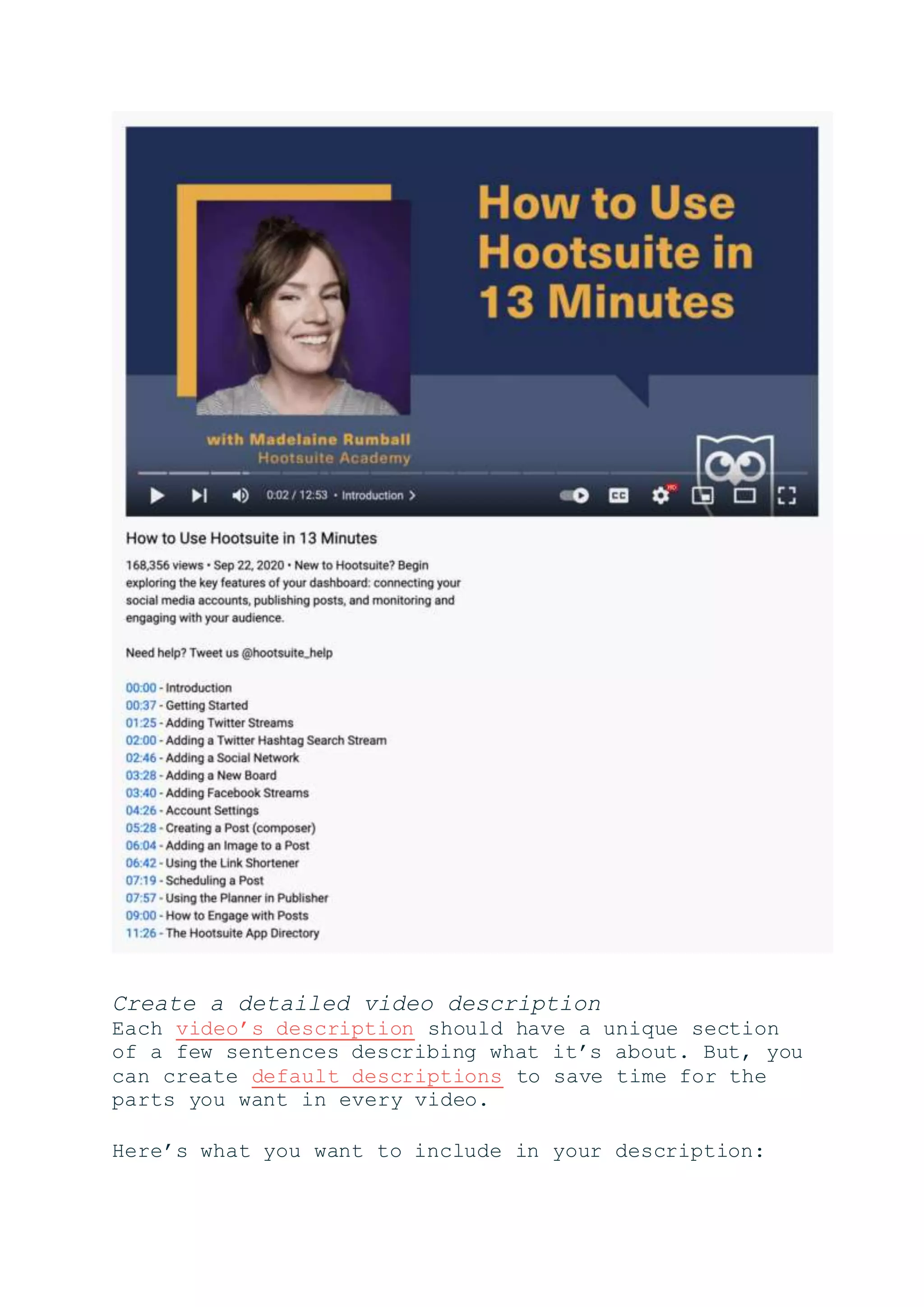 Create a detailed video description
Each video’s description should have a unique section
of a few sentences describing what it’s about. But, you
can create default descriptions to save time for the
parts you want in every video.
Here’s what you want to include in your description:
 