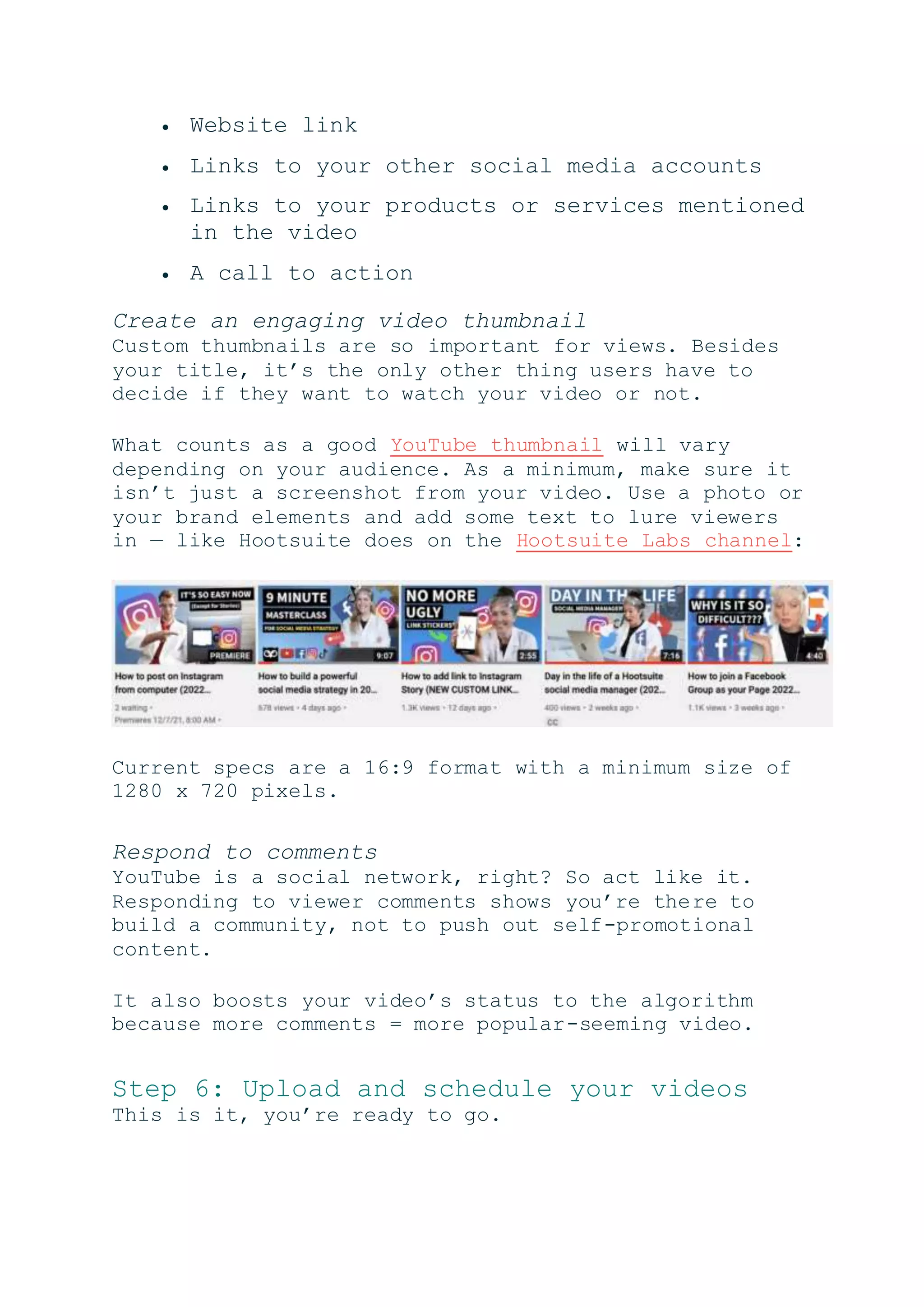  Website link
 Links to your other social media accounts
 Links to your products or services mentioned
in the video
 A call to action
Create an engaging video thumbnail
Custom thumbnails are so important for views. Besides
your title, it’s the only other thing users have to
decide if they want to watch your video or not.
What counts as a good YouTube thumbnail will vary
depending on your audience. As a minimum, make sure it
isn’t just a screenshot from your video. Use a photo or
your brand elements and add some text to lure viewers
in — like Hootsuite does on the Hootsuite Labs channel:
Current specs are a 16:9 format with a minimum size of
1280 x 720 pixels.
Respond to comments
YouTube is a social network, right? So act like it.
Responding to viewer comments shows you’re there to
build a community, not to push out self-promotional
content.
It also boosts your video’s status to the algorithm
because more comments = more popular-seeming video.
Step 6: Upload and schedule your videos
This is it, you’re ready to go.
 