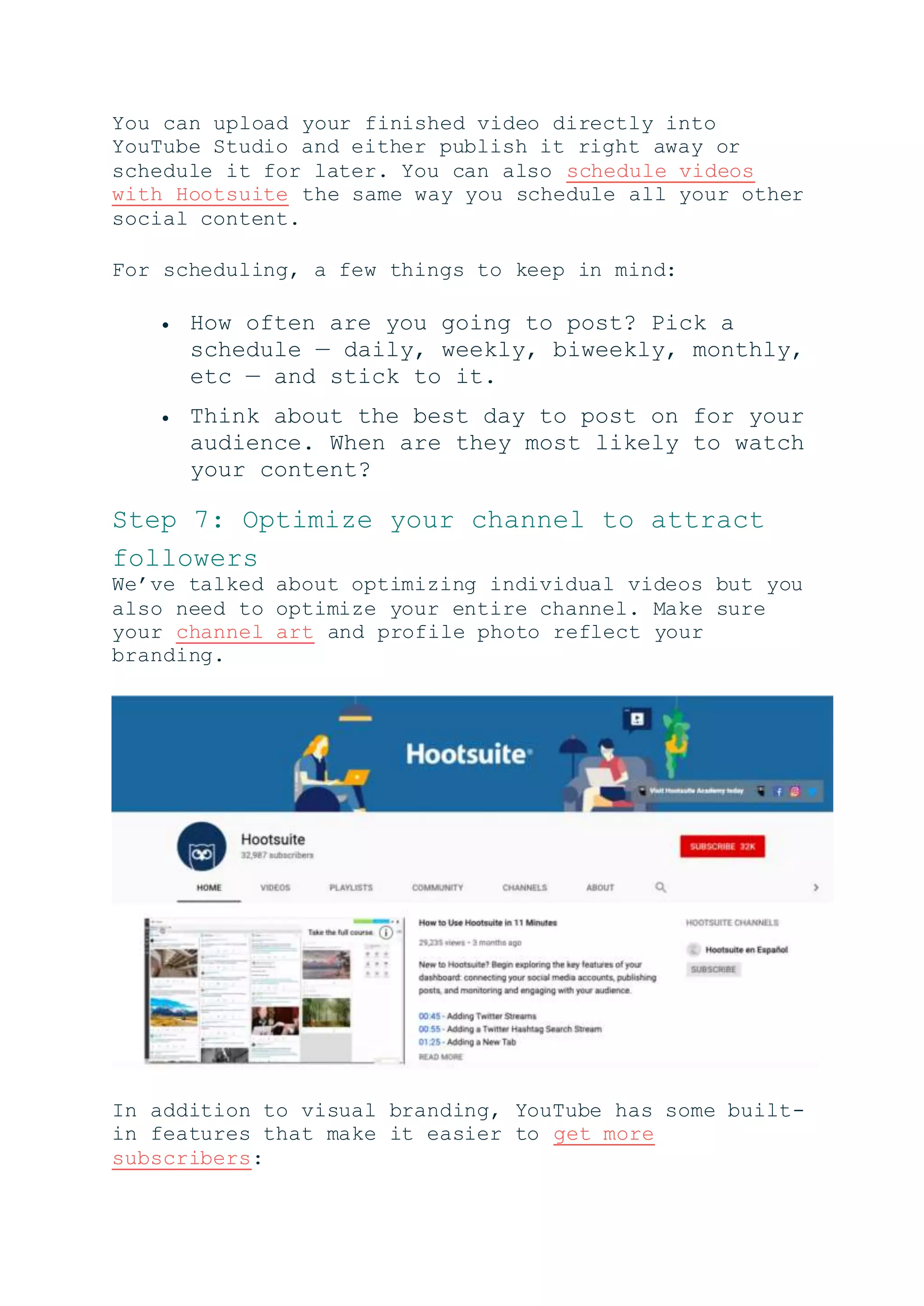 You can upload your finished video directly into
YouTube Studio and either publish it right away or
schedule it for later. You can also schedule videos
with Hootsuite the same way you schedule all your other
social content.
For scheduling, a few things to keep in mind:
 How often are you going to post? Pick a
schedule — daily, weekly, biweekly, monthly,
etc — and stick to it.
 Think about the best day to post on for your
audience. When are they most likely to watch
your content?
Step 7: Optimize your channel to attract
followers
We’ve talked about optimizing individual videos but you
also need to optimize your entire channel. Make sure
your channel art and profile photo reflect your
branding.
In addition to visual branding, YouTube has some built-
in features that make it easier to get more
subscribers:
 