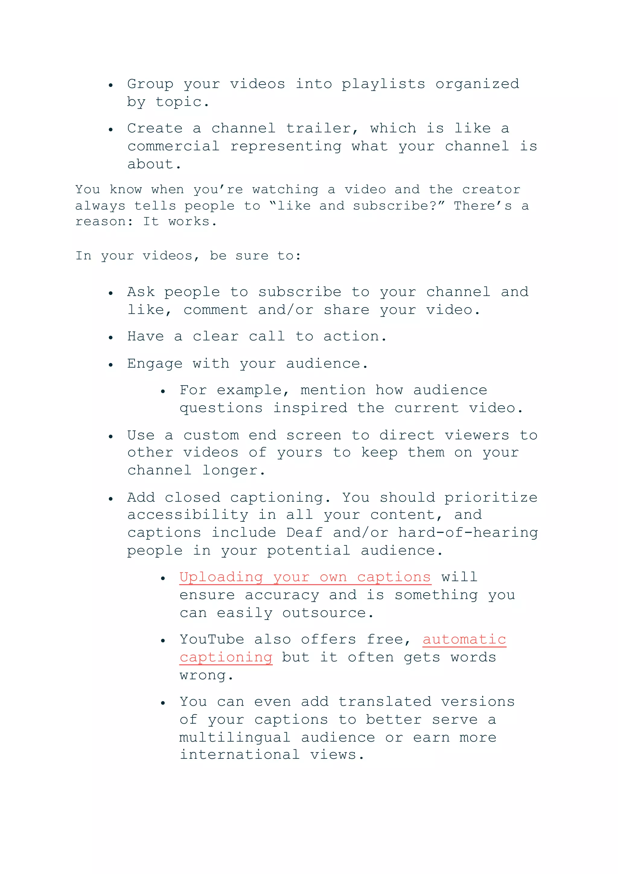  Group your videos into playlists organized
by topic.
 Create a channel trailer, which is like a
commercial representing what your channel is
about.
You know when you’re watching a video and the creator
always tells people to “like and subscribe?” There’s a
reason: It works.
In your videos, be sure to:
 Ask people to subscribe to your channel and
like, comment and/or share your video.
 Have a clear call to action.
 Engage with your audience.
 For example, mention how audience
questions inspired the current video.
 Use a custom end screen to direct viewers to
other videos of yours to keep them on your
channel longer.
 Add closed captioning. You should prioritize
accessibility in all your content, and
captions include Deaf and/or hard-of-hearing
people in your potential audience.
 Uploading your own captions will
ensure accuracy and is something you
can easily outsource.
 YouTube also offers free, automatic
captioning but it often gets words
wrong.
 You can even add translated versions
of your captions to better serve a
multilingual audience or earn more
international views.
 