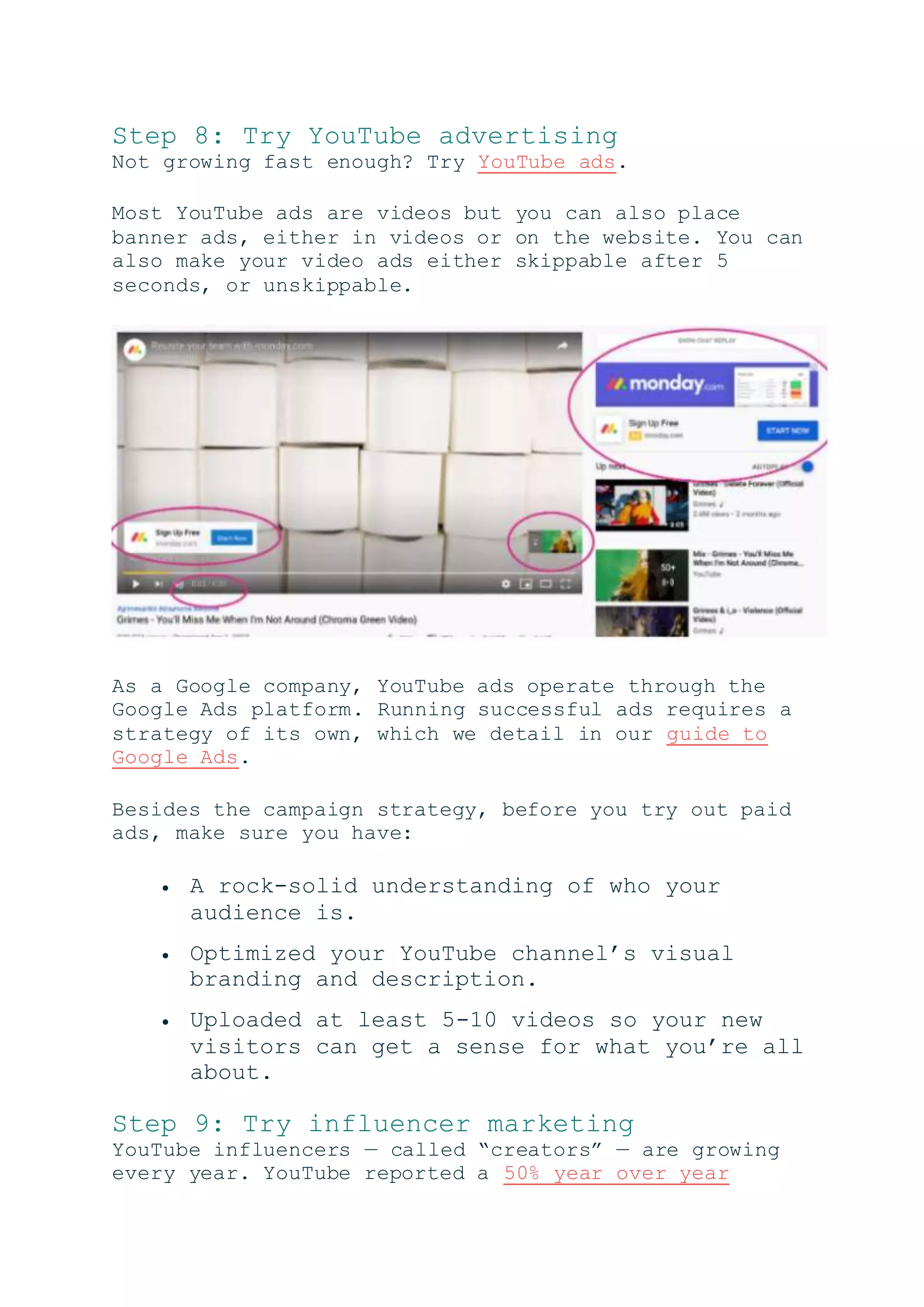 Step 8: Try YouTube advertising
Not growing fast enough? Try YouTube ads.
Most YouTube ads are videos but you can also place
banner ads, either in videos or on the website. You can
also make your video ads either skippable after 5
seconds, or unskippable.
As a Google company, YouTube ads operate through the
Google Ads platform. Running successful ads requires a
strategy of its own, which we detail in our guide to
Google Ads.
Besides the campaign strategy, before you try out paid
ads, make sure you have:
 A rock-solid understanding of who your
audience is.
 Optimized your YouTube channel’s visual
branding and description.
 Uploaded at least 5-10 videos so your new
visitors can get a sense for what you’re all
about.
Step 9: Try influencer marketing
YouTube influencers — called “creators” — are growing
every year. YouTube reported a 50% year over year
 