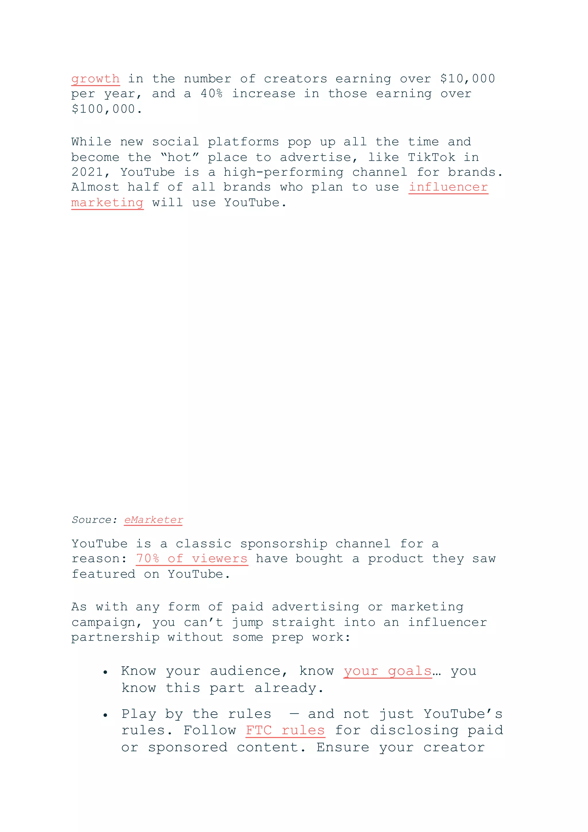 growth in the number of creators earning over $10,000
per year, and a 40% increase in those earning over
$100,000.
While new social platforms pop up all the time and
become the “hot” place to advertise, like TikTok in
2021, YouTube is a high-performing channel for brands.
Almost half of all brands who plan to use influencer
marketing will use YouTube.
Source: eMarketer
YouTube is a classic sponsorship channel for a
reason: 70% of viewers have bought a product they saw
featured on YouTube.
As with any form of paid advertising or marketing
campaign, you can’t jump straight into an influencer
partnership without some prep work:
 Know your audience, know your goals… you
know this part already.
 Play by the rules — and not just YouTube’s
rules. Follow FTC rules for disclosing paid
or sponsored content. Ensure your creator
 