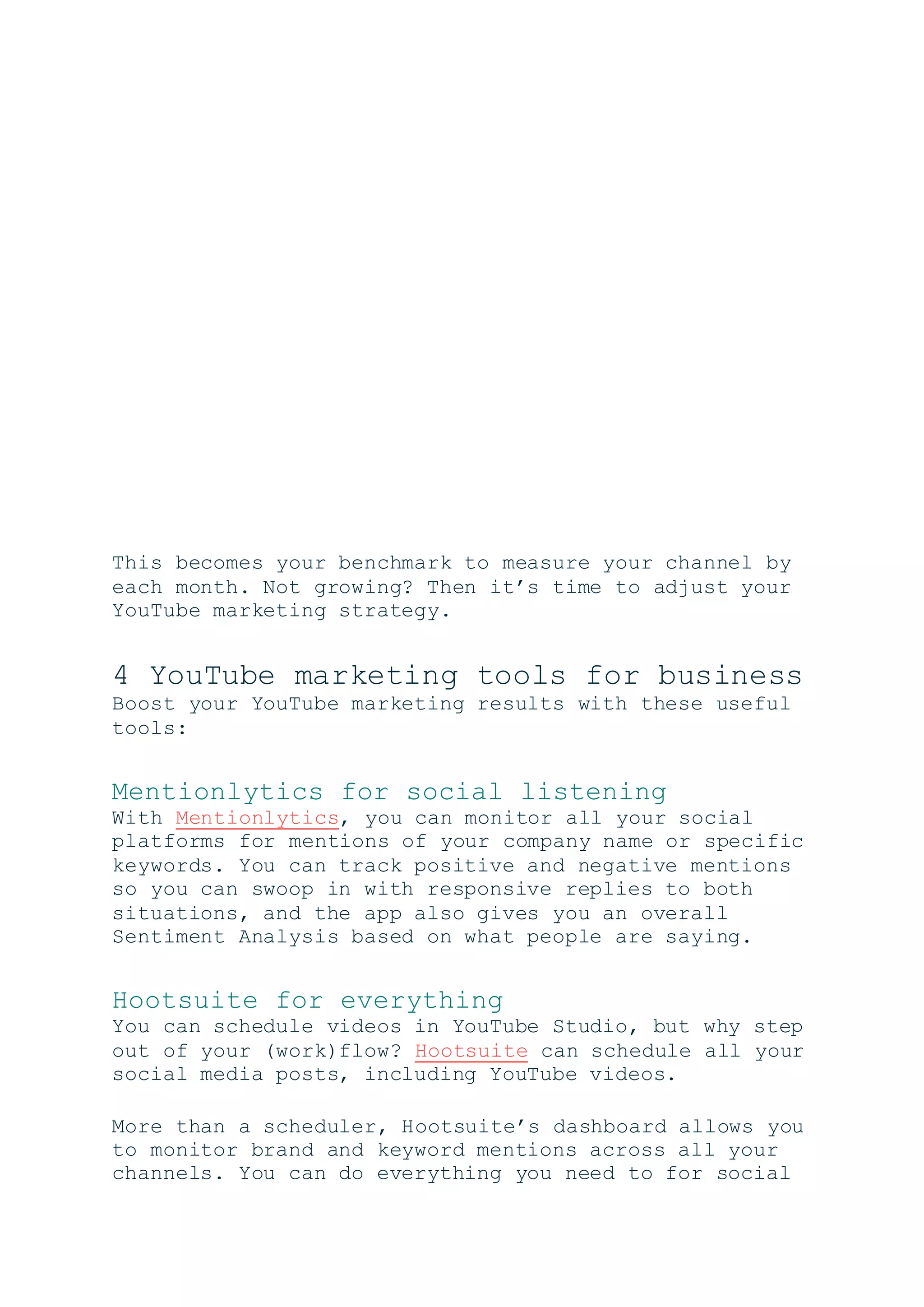This becomes your benchmark to measure your channel by
each month. Not growing? Then it’s time to adjust your
YouTube marketing strategy.
4 YouTube marketing tools for business
Boost your YouTube marketing results with these useful
tools:
Mentionlytics for social listening
With Mentionlytics, you can monitor all your social
platforms for mentions of your company name or specific
keywords. You can track positive and negative mentions
so you can swoop in with responsive replies to both
situations, and the app also gives you an overall
Sentiment Analysis based on what people are saying.
Hootsuite for everything
You can schedule videos in YouTube Studio, but why step
out of your (work)flow? Hootsuite can schedule all your
social media posts, including YouTube videos.
More than a scheduler, Hootsuite’s dashboard allows you
to monitor brand and keyword mentions across all your
channels. You can do everything you need to for social
 