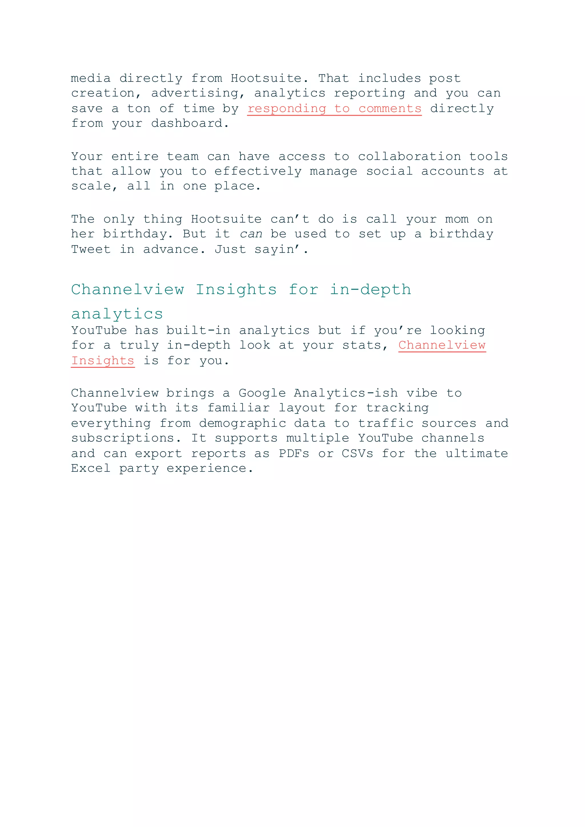 media directly from Hootsuite. That includes post
creation, advertising, analytics reporting and you can
save a ton of time by responding to comments directly
from your dashboard.
Your entire team can have access to collaboration tools
that allow you to effectively manage social accounts at
scale, all in one place.
The only thing Hootsuite can’t do is call your mom on
her birthday. But it can be used to set up a birthday
Tweet in advance. Just sayin’.
Channelview Insights for in-depth
analytics
YouTube has built-in analytics but if you’re looking
for a truly in-depth look at your stats, Channelview
Insights is for you.
Channelview brings a Google Analytics-ish vibe to
YouTube with its familiar layout for tracking
everything from demographic data to traffic sources and
subscriptions. It supports multiple YouTube channels
and can export reports as PDFs or CSVs for the ultimate
Excel party experience.
 