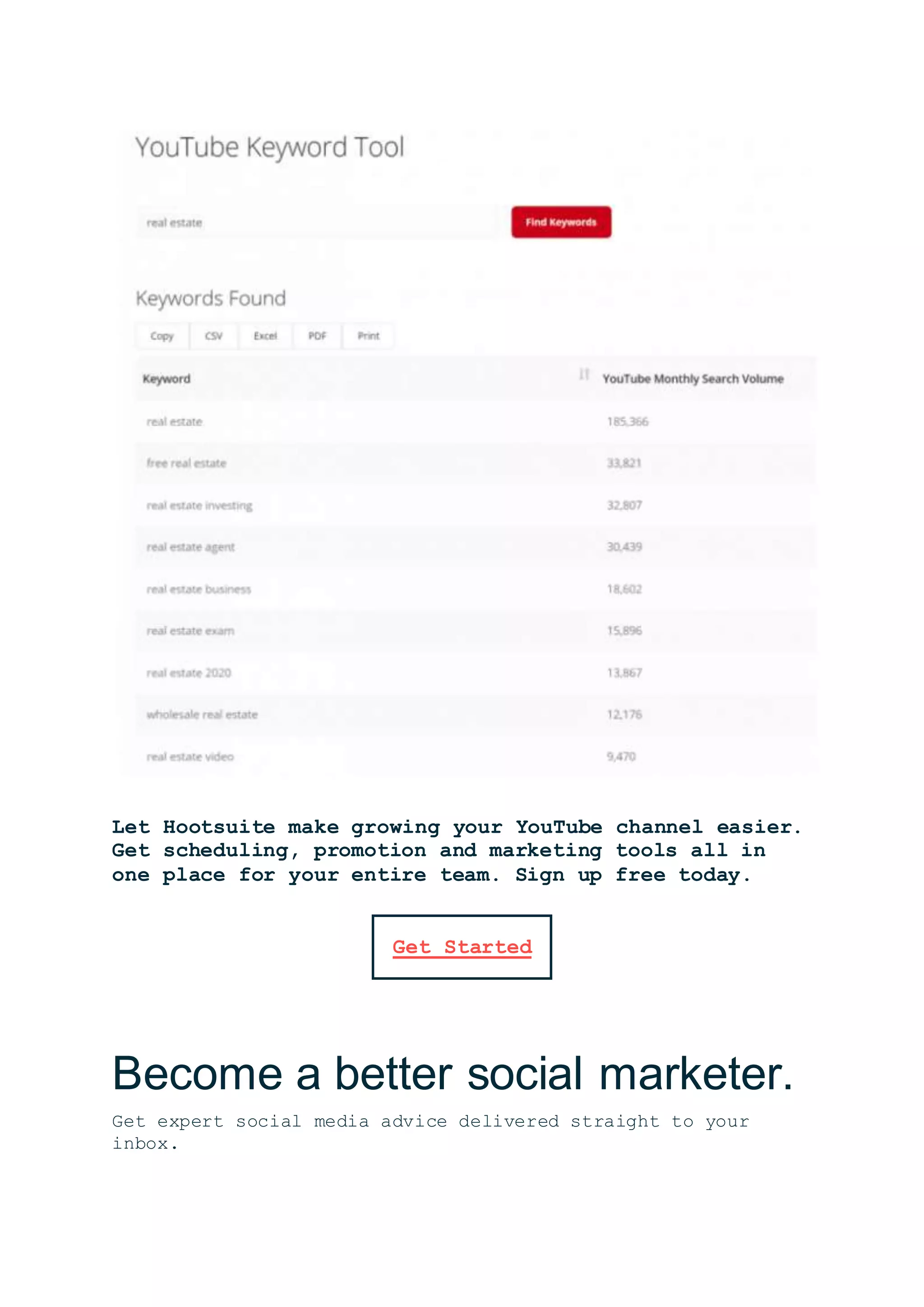 Let Hootsuite make growing your YouTube channel easier.
Get scheduling, promotion and marketing tools all in
one place for your entire team. Sign up free today.
Get Started
Become a better social marketer.
Get expert social media advice delivered straight to your
inbox.
 