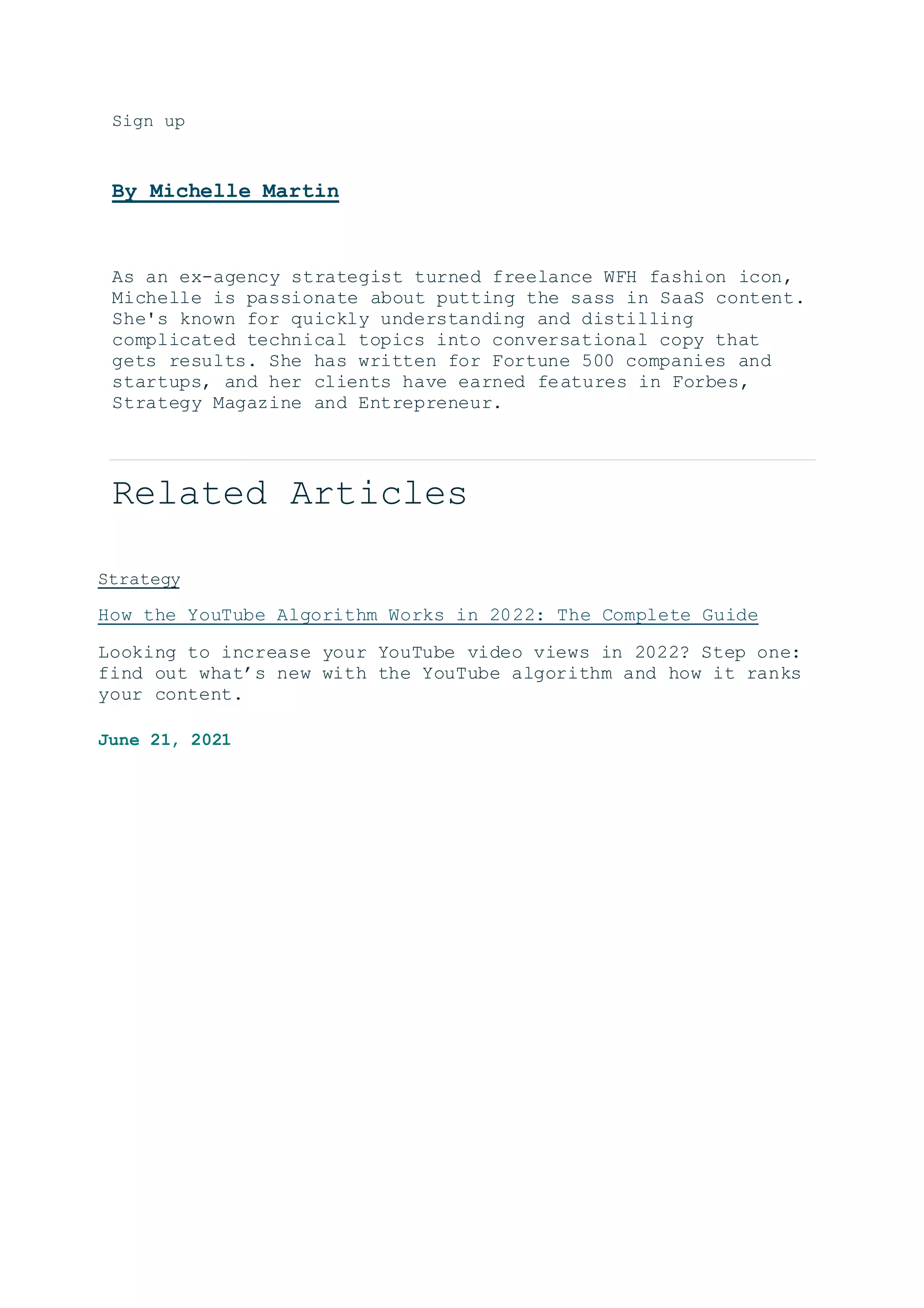 Sign up
By Michelle Martin
As an ex-agency strategist turned freelance WFH fashion icon,
Michelle is passionate about putting the sass in SaaS content.
She's known for quickly understanding and distilling
complicated technical topics into conversational copy that
gets results. She has written for Fortune 500 companies and
startups, and her clients have earned features in Forbes,
Strategy Magazine and Entrepreneur.
Related Articles
Strategy
How the YouTube Algorithm Works in 2022: The Complete Guide
Looking to increase your YouTube video views in 2022? Step one:
find out what’s new with the YouTube algorithm and how it ranks
your content.
June 21, 2021
 