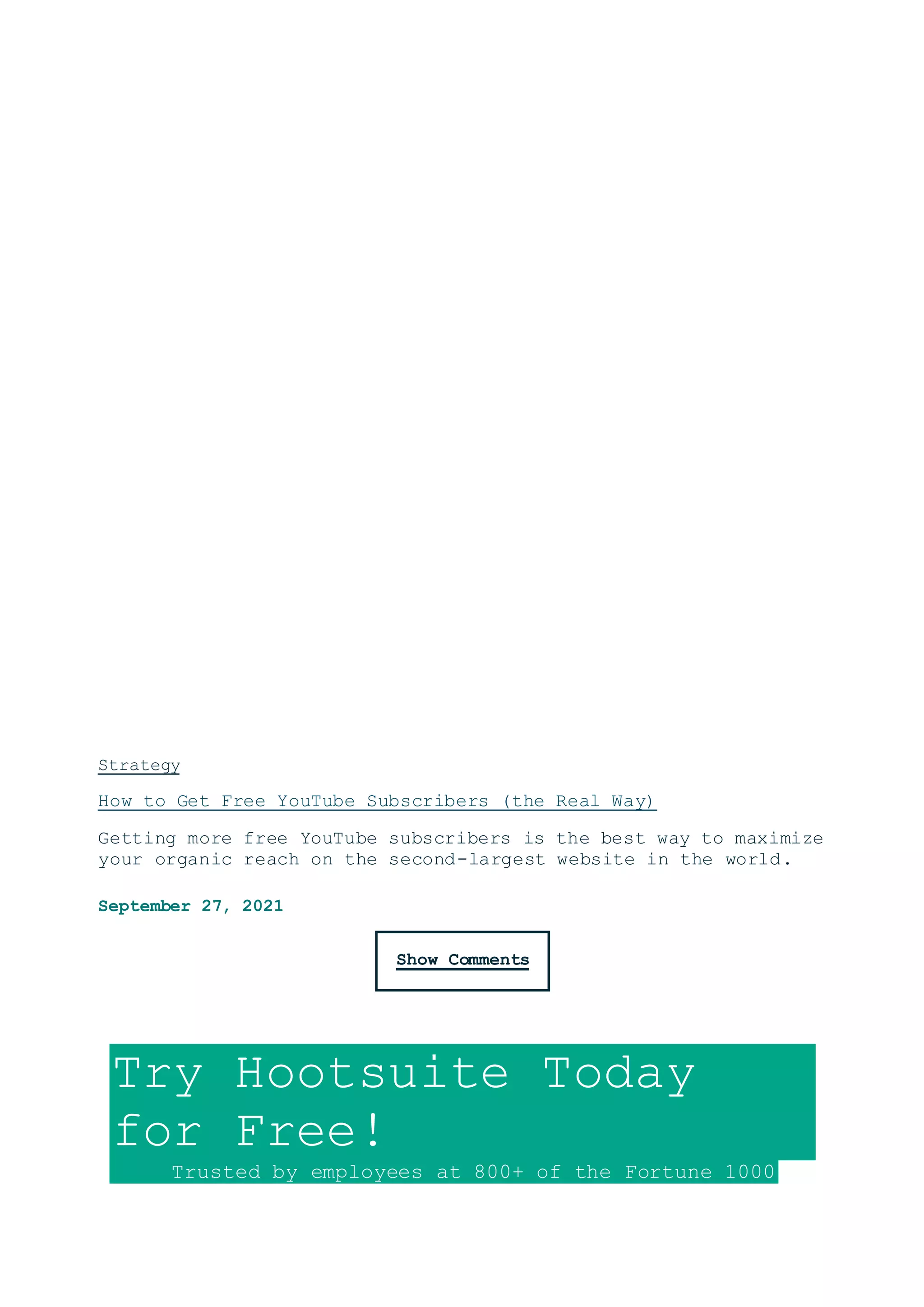 Strategy
How to Get Free YouTube Subscribers (the Real Way)
Getting more free YouTube subscribers is the best way to maximize
your organic reach on the second-largest website in the world.
September 27, 2021
Show Comments
Try Hootsuite Today
for Free!
Trusted by employees at 800+ of the Fortune 1000
 