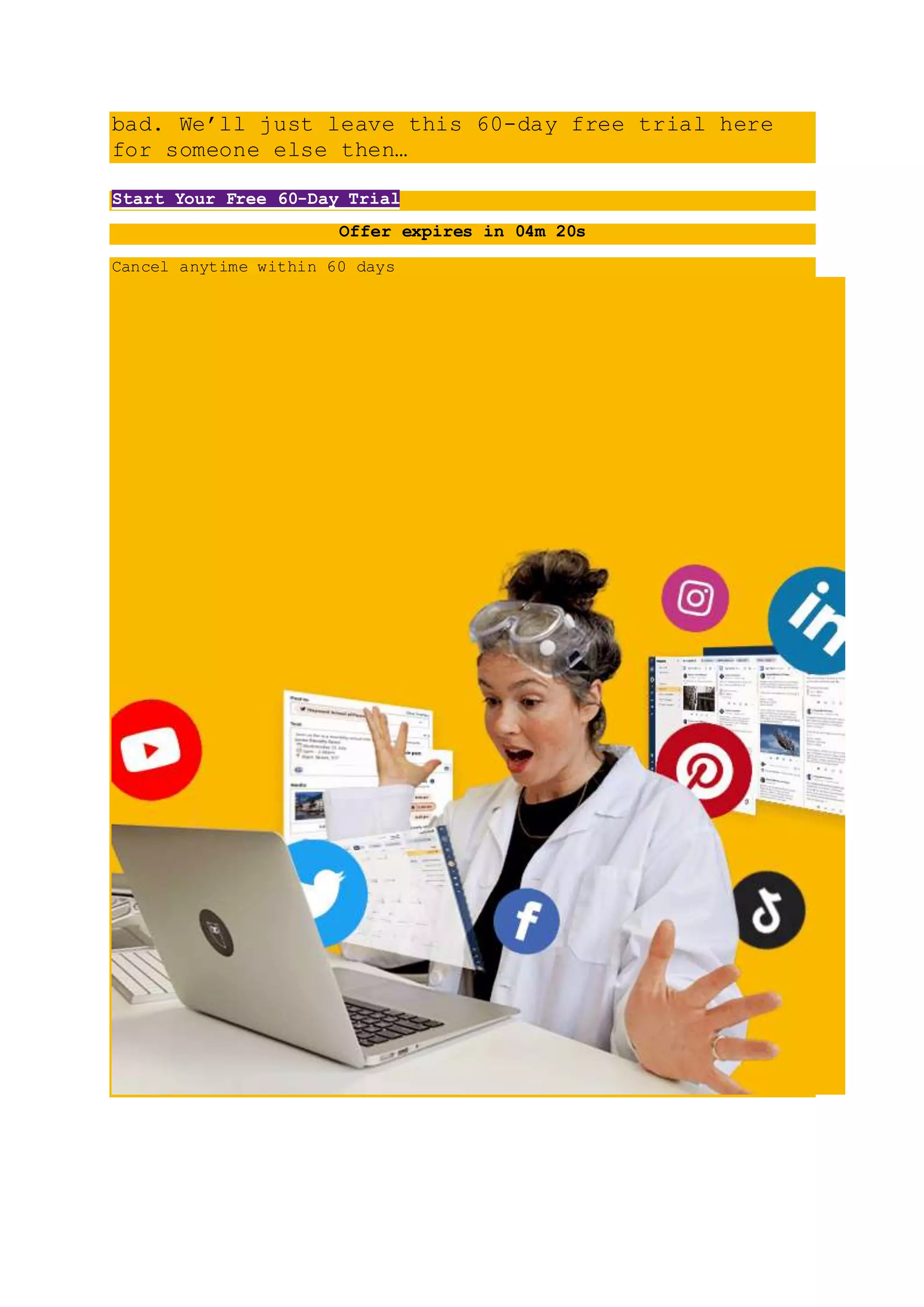 bad. We’ll just leave this 60-day free trial here
for someone else then…
Start Your Free 60-Day Trial
Offer expires in 04m 20s
Cancel anytime within 60 days
 