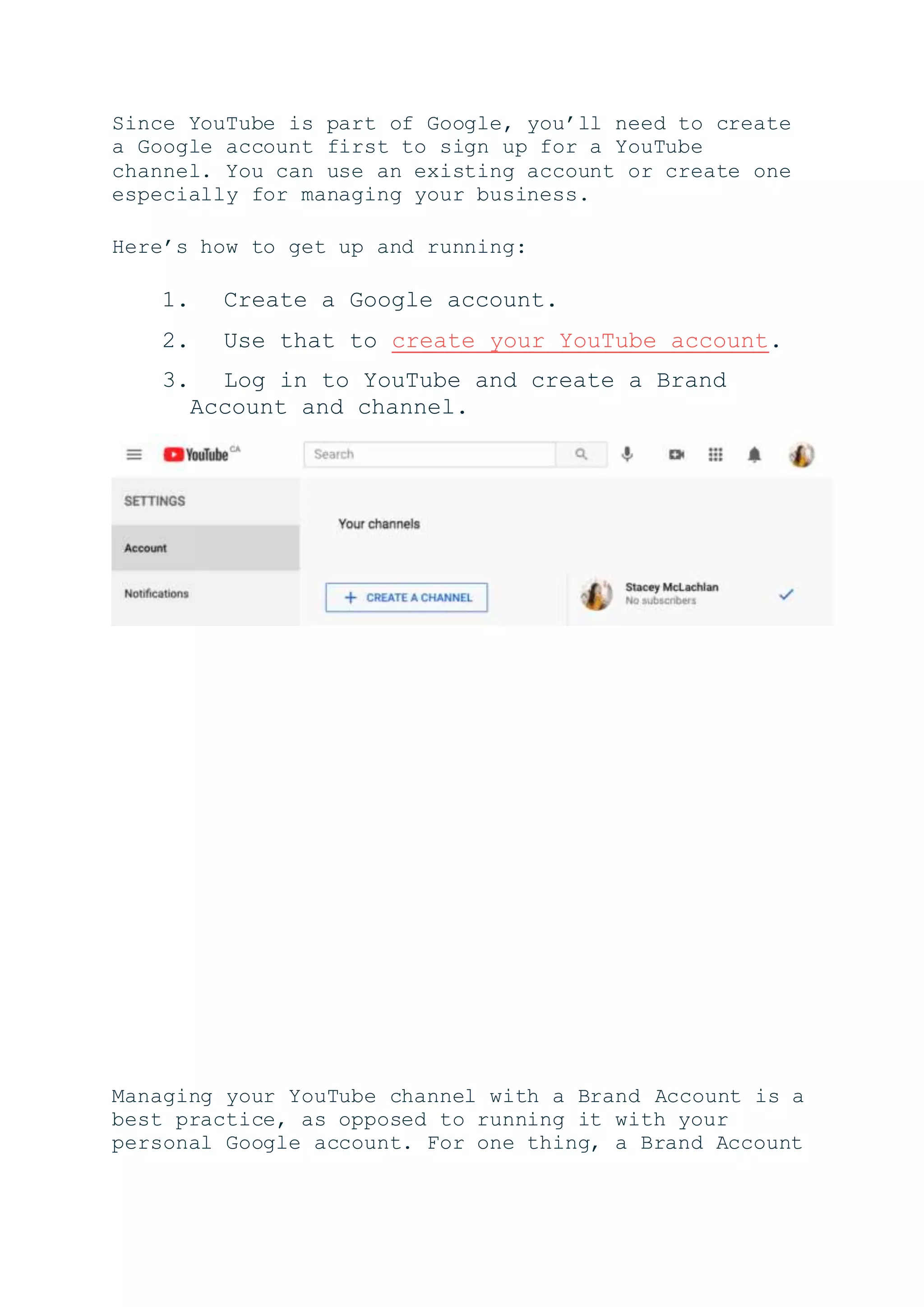 Since YouTube is part of Google, you’ll need to create
a Google account first to sign up for a YouTube
channel. You can use an existing account or create one
especially for managing your business.
Here’s how to get up and running:
1. Create a Google account.
2. Use that to create your YouTube account.
3. Log in to YouTube and create a Brand
Account and channel.
Managing your YouTube channel with a Brand Account is a
best practice, as opposed to running it with your
personal Google account. For one thing, a Brand Account
 