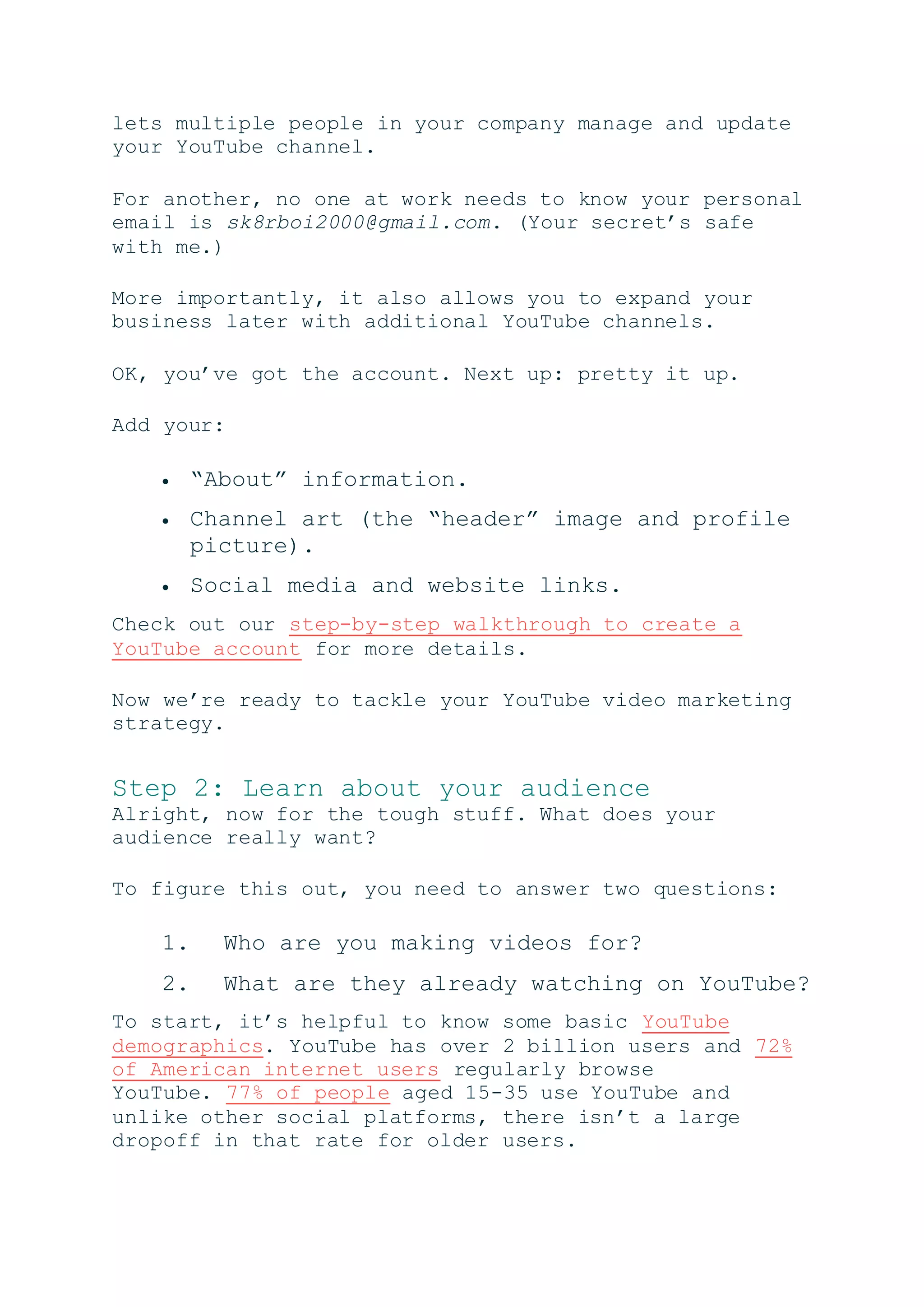 lets multiple people in your company manage and update
your YouTube channel.
For another, no one at work needs to know your personal
email is sk8rboi2000@gmail.com. (Your secret’s safe
with me.)
More importantly, it also allows you to expand your
business later with additional YouTube channels.
OK, you’ve got the account. Next up: pretty it up.
Add your:
 “About” information.
 Channel art (the “header” image and profile
picture).
 Social media and website links.
Check out our step-by-step walkthrough to create a
YouTube account for more details.
Now we’re ready to tackle your YouTube video marketing
strategy.
Step 2: Learn about your audience
Alright, now for the tough stuff. What does your
audience really want?
To figure this out, you need to answer two questions:
1. Who are you making videos for?
2. What are they already watching on YouTube?
To start, it’s helpful to know some basic YouTube
demographics. YouTube has over 2 billion users and 72%
of American internet users regularly browse
YouTube. 77% of people aged 15-35 use YouTube and
unlike other social platforms, there isn’t a large
dropoff in that rate for older users.
 
