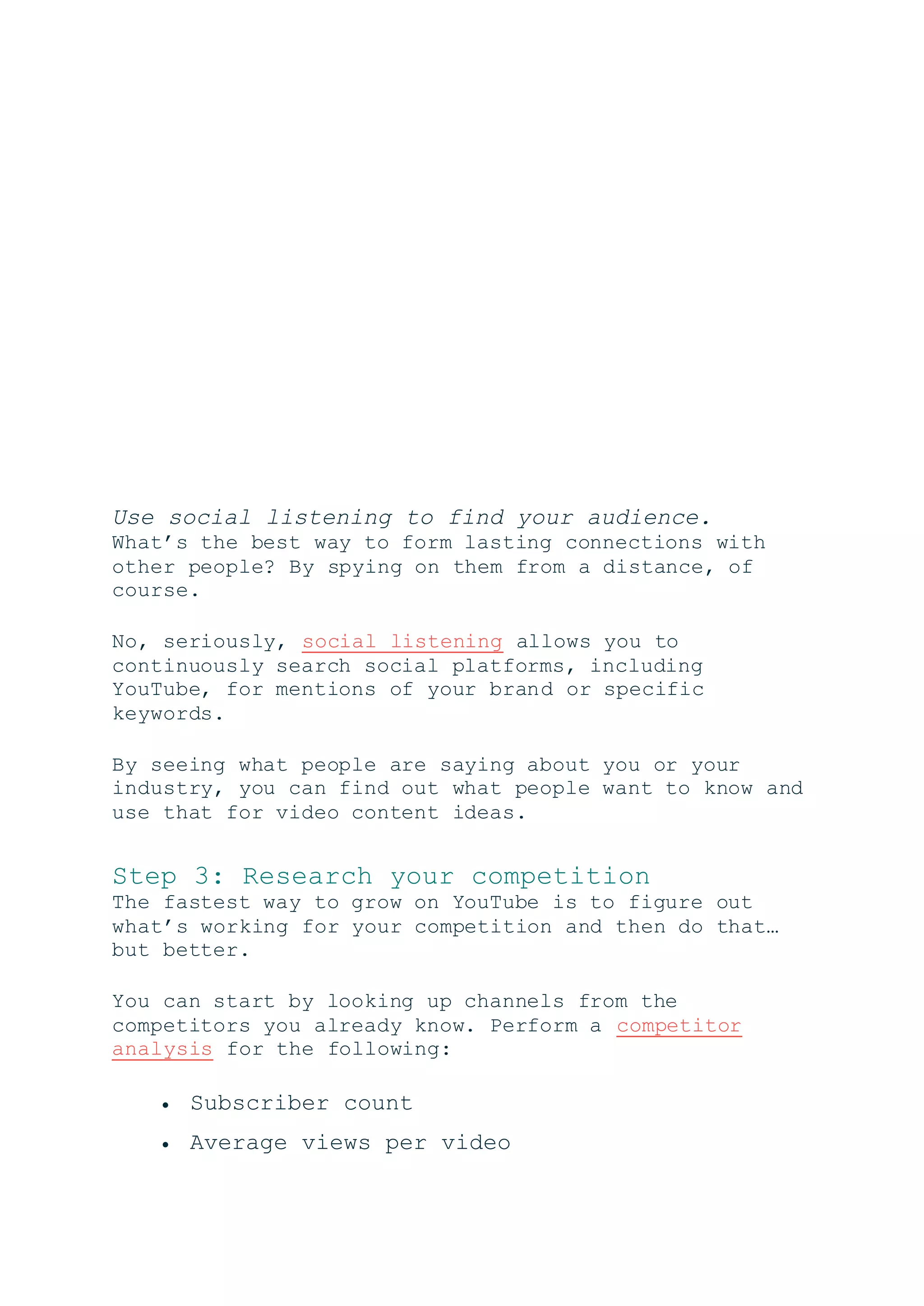 Use social listening to find your audience.
What’s the best way to form lasting connections with
other people? By spying on them from a distance, of
course.
No, seriously, social listening allows you to
continuously search social platforms, including
YouTube, for mentions of your brand or specific
keywords.
By seeing what people are saying about you or your
industry, you can find out what people want to know and
use that for video content ideas.
Step 3: Research your competition
The fastest way to grow on YouTube is to figure out
what’s working for your competition and then do that…
but better.
You can start by looking up channels from the
competitors you already know. Perform a competitor
analysis for the following:
 Subscriber count
 Average views per video
 
