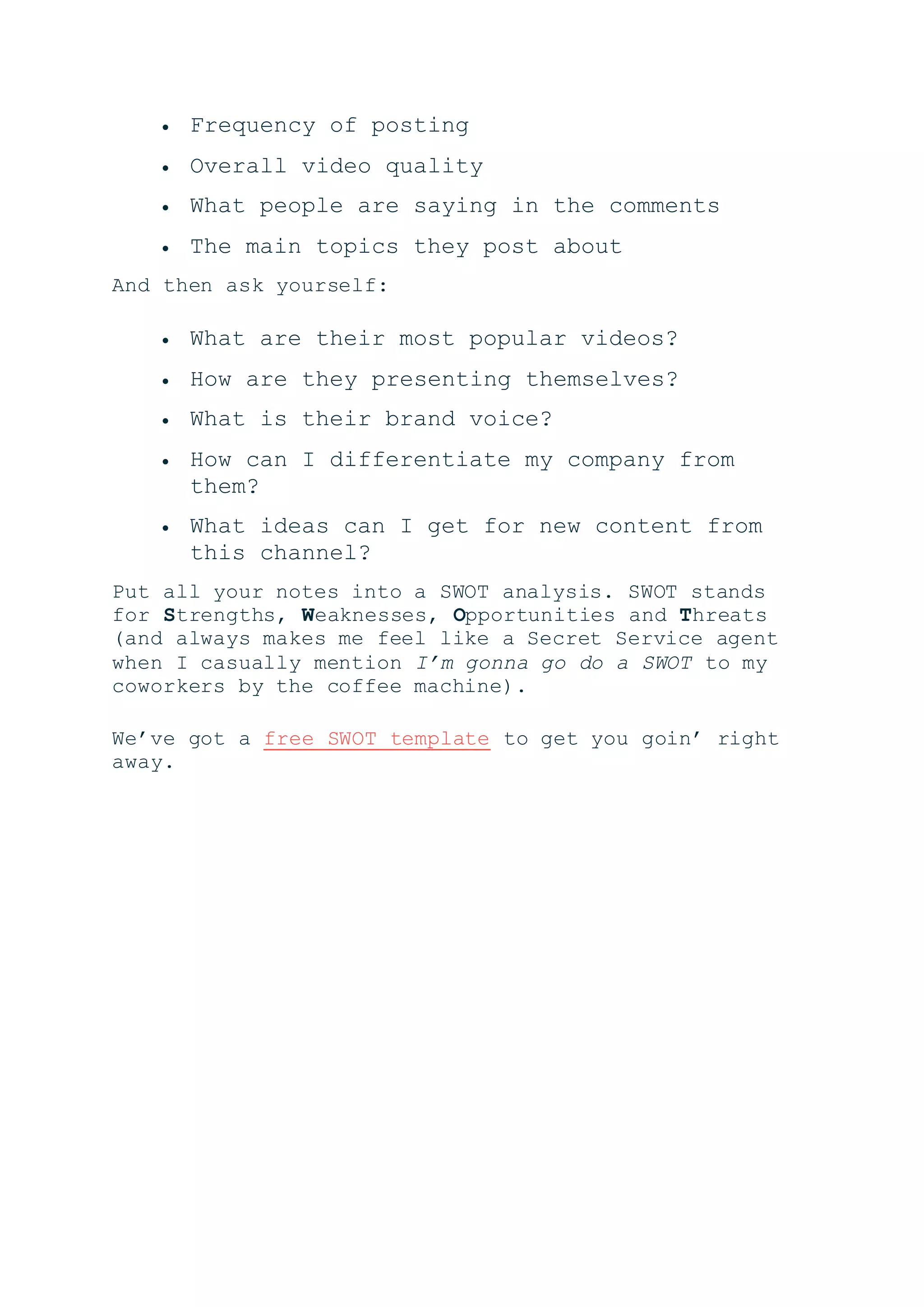  Frequency of posting
 Overall video quality
 What people are saying in the comments
 The main topics they post about
And then ask yourself:
 What are their most popular videos?
 How are they presenting themselves?
 What is their brand voice?
 How can I differentiate my company from
them?
 What ideas can I get for new content from
this channel?
Put all your notes into a SWOT analysis. SWOT stands
for Strengths, Weaknesses, Opportunities and Threats
(and always makes me feel like a Secret Service agent
when I casually mention I’m gonna go do a SWOT to my
coworkers by the coffee machine).
We’ve got a free SWOT template to get you goin’ right
away.
 