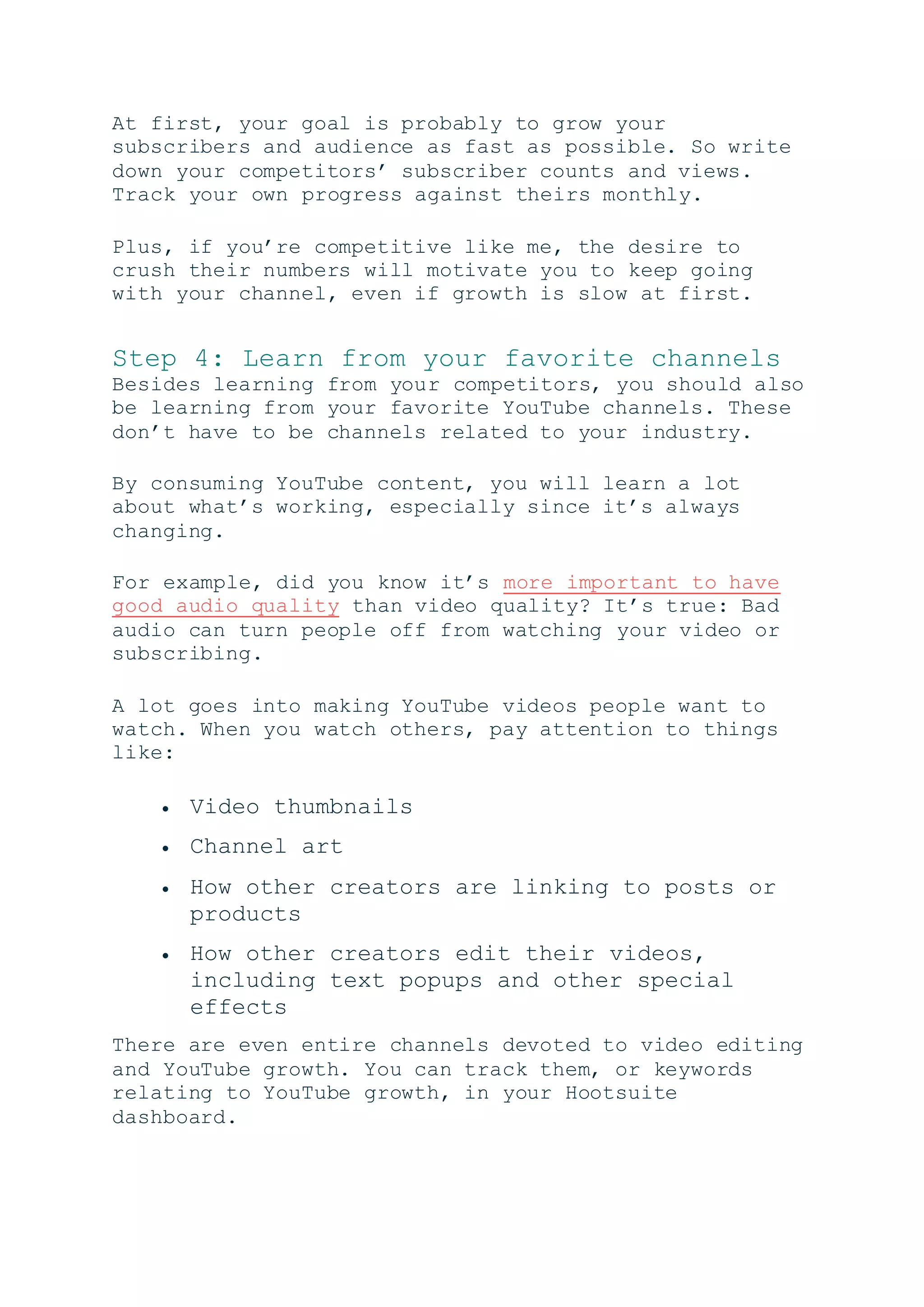 At first, your goal is probably to grow your
subscribers and audience as fast as possible. So write
down your competitors’ subscriber counts and views.
Track your own progress against theirs monthly.
Plus, if you’re competitive like me, the desire to
crush their numbers will motivate you to keep going
with your channel, even if growth is slow at first.
Step 4: Learn from your favorite channels
Besides learning from your competitors, you should also
be learning from your favorite YouTube channels. These
don’t have to be channels related to your industry.
By consuming YouTube content, you will learn a lot
about what’s working, especially since it’s always
changing.
For example, did you know it’s more important to have
good audio quality than video quality? It’s true: Bad
audio can turn people off from watching your video or
subscribing.
A lot goes into making YouTube videos people want to
watch. When you watch others, pay attention to things
like:
 Video thumbnails
 Channel art
 How other creators are linking to posts or
products
 How other creators edit their videos,
including text popups and other special
effects
There are even entire channels devoted to video editing
and YouTube growth. You can track them, or keywords
relating to YouTube growth, in your Hootsuite
dashboard.
 