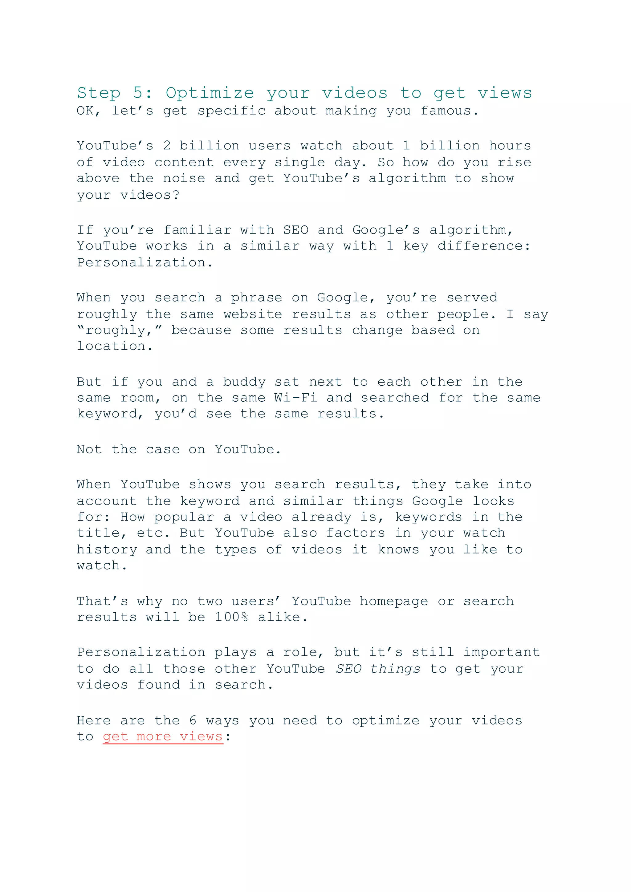 Step 5: Optimize your videos to get views
OK, let’s get specific about making you famous.
YouTube’s 2 billion users watch about 1 billion hours
of video content every single day. So how do you rise
above the noise and get YouTube’s algorithm to show
your videos?
If you’re familiar with SEO and Google’s algorithm,
YouTube works in a similar way with 1 key difference:
Personalization.
When you search a phrase on Google, you’re served
roughly the same website results as other people. I say
“roughly,” because some results change based on
location.
But if you and a buddy sat next to each other in the
same room, on the same Wi-Fi and searched for the same
keyword, you’d see the same results.
Not the case on YouTube.
When YouTube shows you search results, they take into
account the keyword and similar things Google looks
for: How popular a video already is, keywords in the
title, etc. But YouTube also factors in your watch
history and the types of videos it knows you like to
watch.
That’s why no two users’ YouTube homepage or search
results will be 100% alike.
Personalization plays a role, but it’s still important
to do all those other YouTube SEO things to get your
videos found in search.
Here are the 6 ways you need to optimize your videos
to get more views:
 