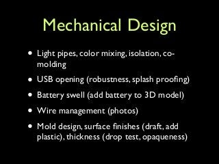 Mechanical Design
• Light pipes, color mixing, isolation, co-
molding	

• USB opening (robustness, splash prooﬁng)	

• Battery swell (add battery to 3D model)	

• Wire management (photos)	

• Mold design, surface ﬁnishes (draft, add
plastic), thickness (drop test, opaqueness)
 