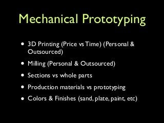 Mechanical Prototyping
• 3D Printing (Price vs Time) (Personal &
Outsourced)	

• Milling (Personal & Outsourced)	

• Sections vs whole parts	

• Production materials vs prototyping	

• Colors & Finishes (sand, plate, paint, etc)
 