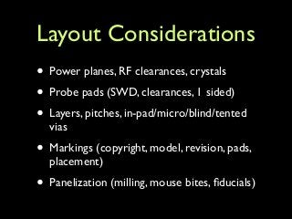 Layout Considerations
• Power planes, RF clearances, crystals	

• Probe pads (SWD, clearances, 1 sided)	

• Layers, pitches, in-pad/micro/blind/tented
vias	

• Markings (copyright, model, revision, pads,
placement)	

• Panelization (milling, mouse bites, ﬁducials)
 