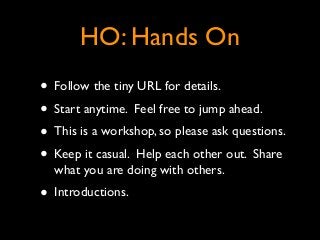 HO: Hands On
• Follow the tiny URL for details.	

• Start anytime. Feel free to jump ahead.	

• This is a workshop, so please ask questions.	

• Keep it casual. Help each other out. Share
what you are doing with others.	

• Introductions.
 