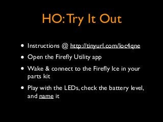 HO:Try It Out
• Instructions @ http://tinyurl.com/loc4qne	

• Open the Fireﬂy Utility app	

• Wake & connect to the Fireﬂy Ice in your
parts kit	

• Play with the LEDs, check the battery level,
and name it
 