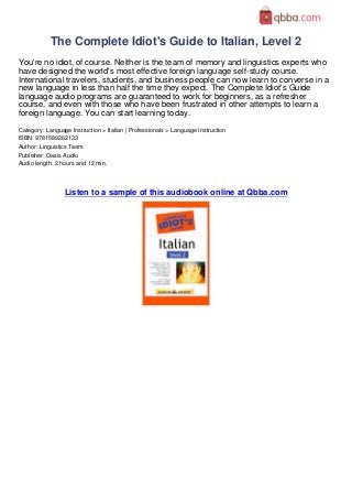 The Complete Idiot's Guide to Italian, Level 2
You're no idiot, of course. Neither is the team of memory and linguistics experts who
have designed the world's most effective foreign language self-study course.
International travelers, students, and business people can now learn to converse in a
new language in less than half the time they expect. The Complete Idiot's Guide
language audio programs are guaranteed to work for beginners, as a refresher
course, and even with those who have been frustrated in other attempts to learn a
foreign language. You can start learning today.
Category: Language Instruction > Italian | Professionals > Language Instruction
ISBN: 9781589262133
Author: Linguistics Team
Publisher: Oasis Audio
Audio length: 2 hours and 12 min.




                 Listen to a sample of this audiobook online at Qbba.com
 