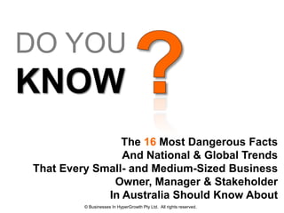 DO YOU
KNOW
                The 16 Most Dangerous Facts
                And National & Global Trends
That Every Small- and Medium-Sized Business
              Owner, Manager & Stakeholder
             In Australia Should Know About
         © Businesses In HyperGrowth Pty Ltd. All rights reserved.
 