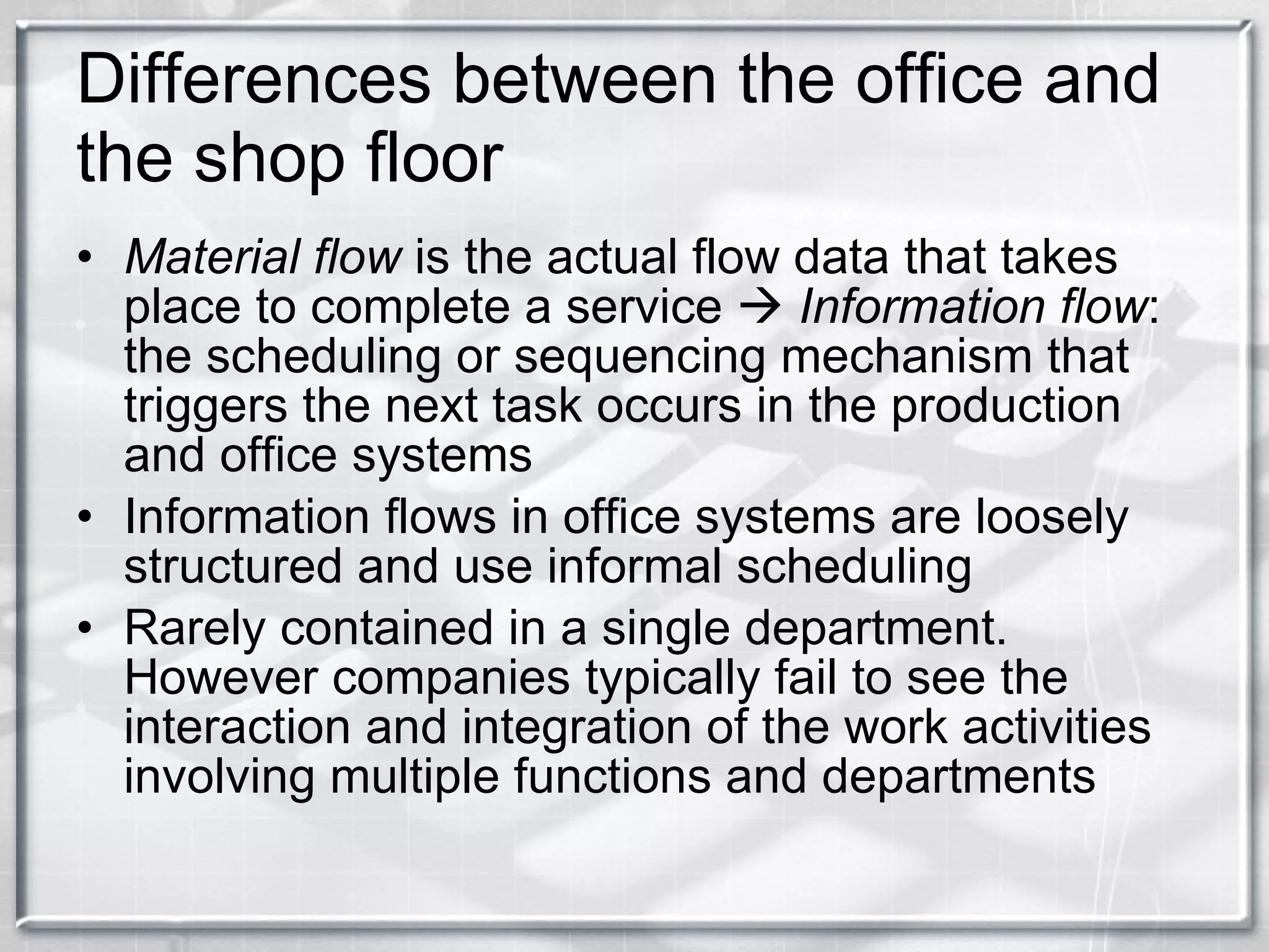 Differences between the office and the shop floor Material flow  is the actual flow data that takes place to complete a service     Information flow : the scheduling or sequencing mechanism that triggers the next task occurs in the production and office systems Information flows in office systems are loosely structured and use informal scheduling Rarely contained in a single department. However companies typically fail to see the interaction and integration of the work activities involving multiple functions and departments 