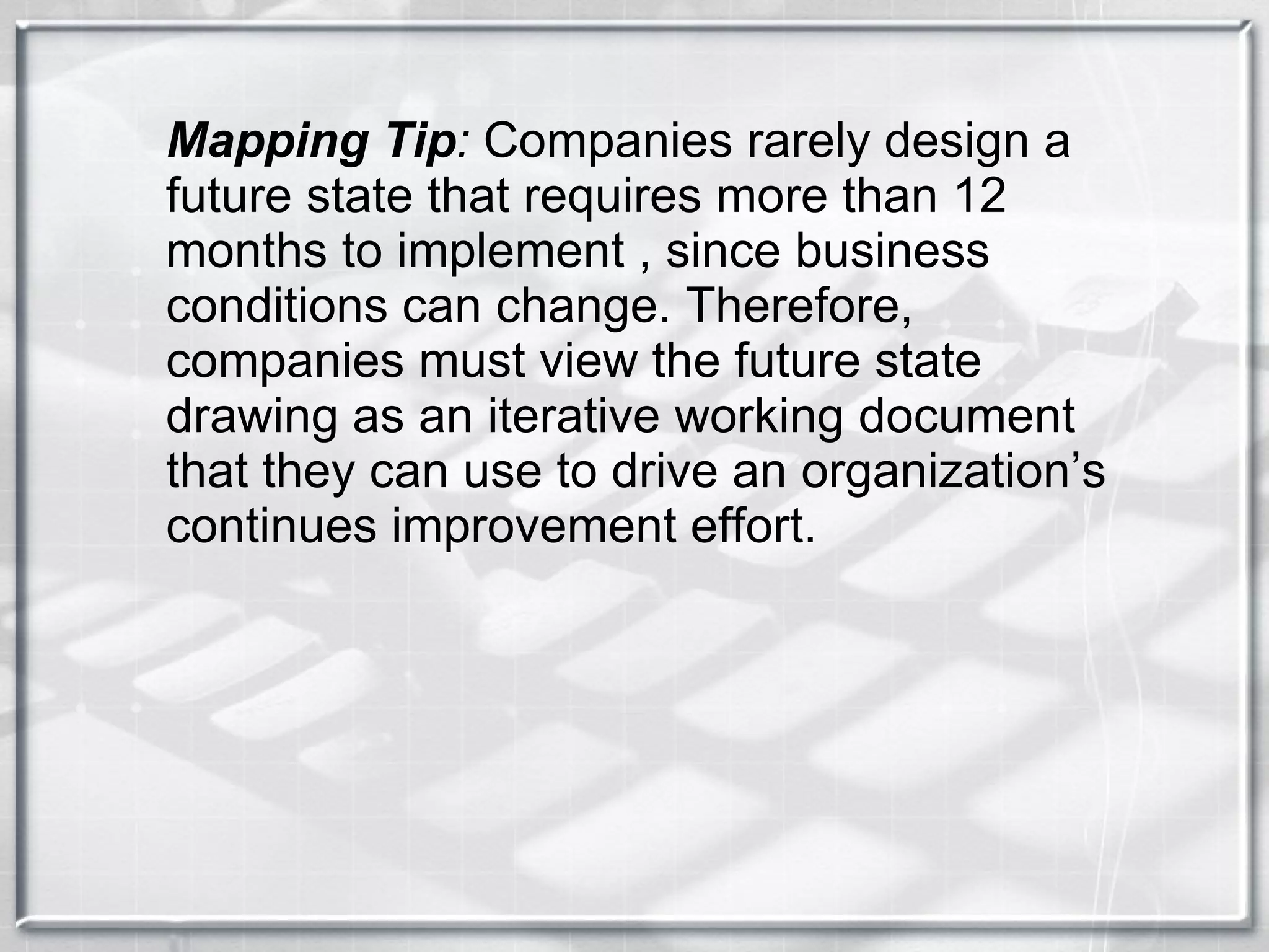 Mapping Tip :  Companies rarely design a future state that requires more than 12 months to implement , since business conditions can change. Therefore, companies must view the future state drawing as an iterative working document that they can use to drive an organization’s continues improvement effort. 