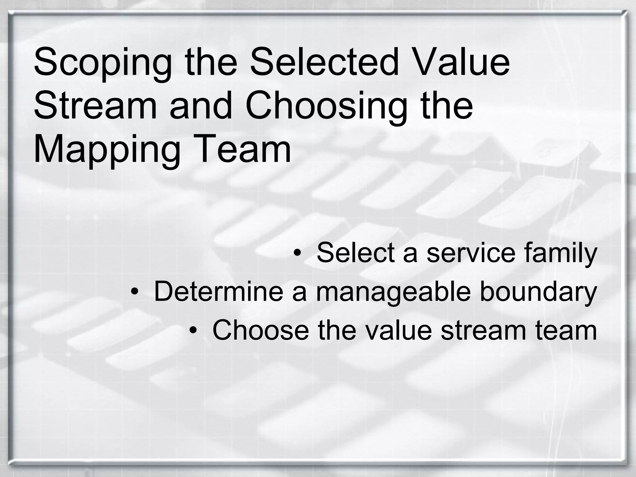 Scoping the Selected Value Stream and Choosing the Mapping Team Select a service family Determine a manageable boundary Choose the value stream team 