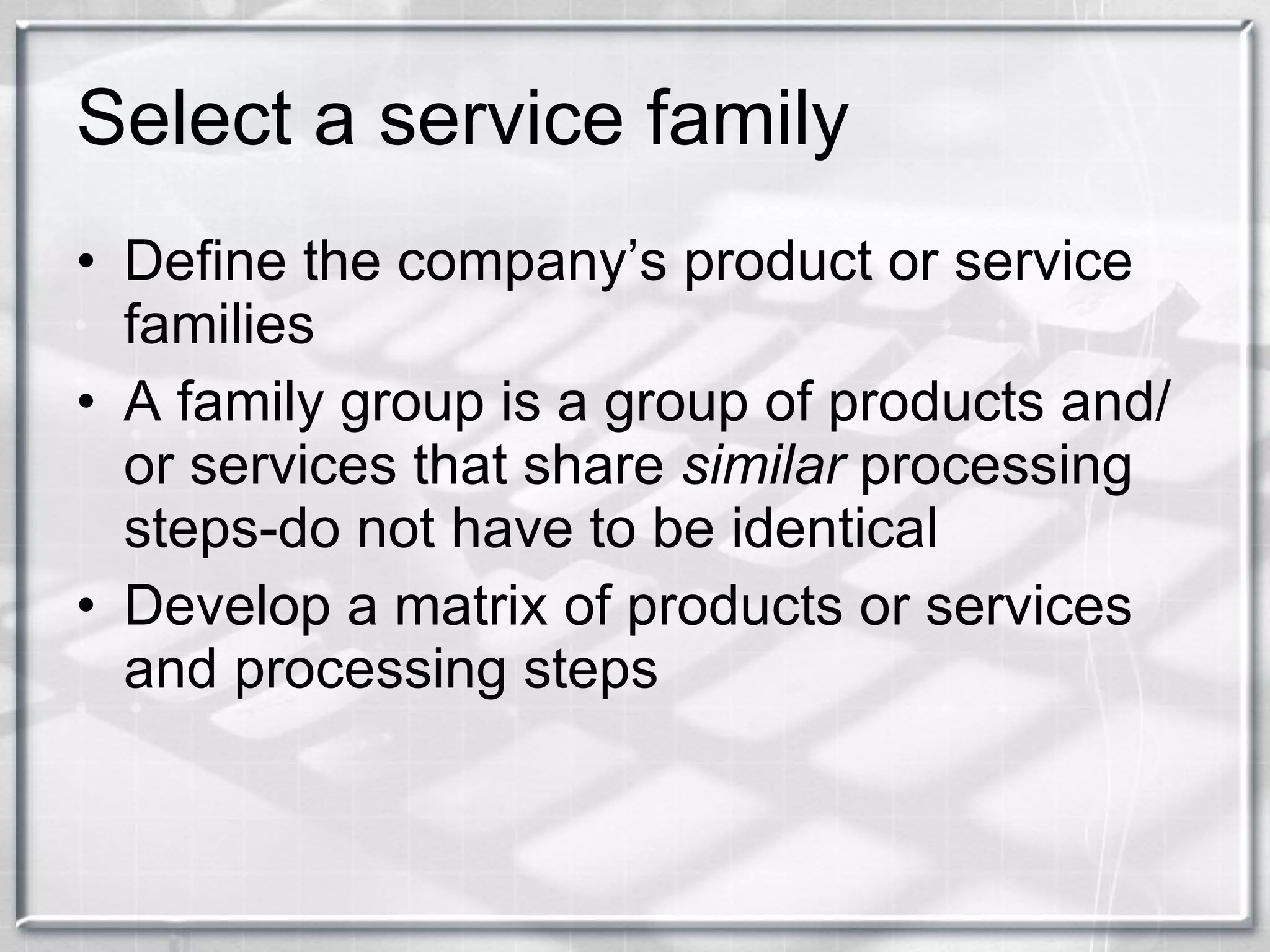 Select a service family Define the company’s product or service families A family group is a group of products and/or services that share  similar  processing steps-do not have to be identical Develop a matrix of products or services and processing steps 