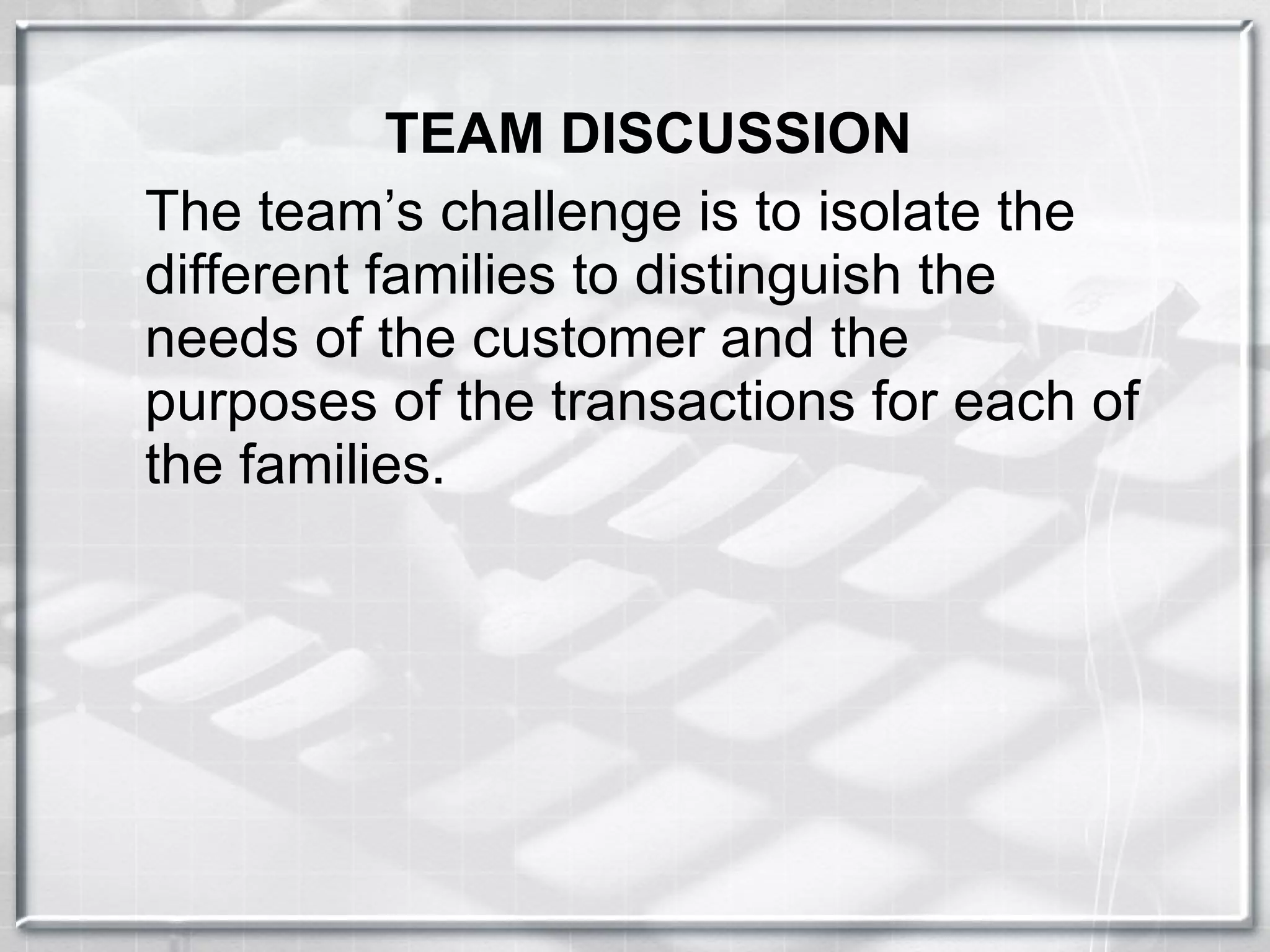 TEAM DISCUSSION The team’s challenge is to isolate the different families to distinguish the needs of the customer and the purposes of the transactions for each of the families. 