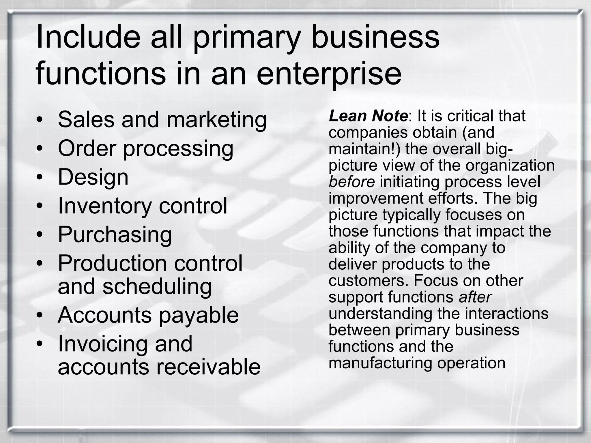 Include all primary business functions in an enterprise Sales and marketing Order processing Design Inventory control Purchasing Production control and scheduling Accounts payable Invoicing and accounts receivable Lean Note : It is critical that companies obtain (and maintain!) the overall big-picture view of the organization  before  initiating process level improvement efforts. The big picture typically focuses on those functions that impact the ability of the company to deliver products to the customers. Focus on other support functions  after  understanding the interactions between primary business functions and the manufacturing operation 