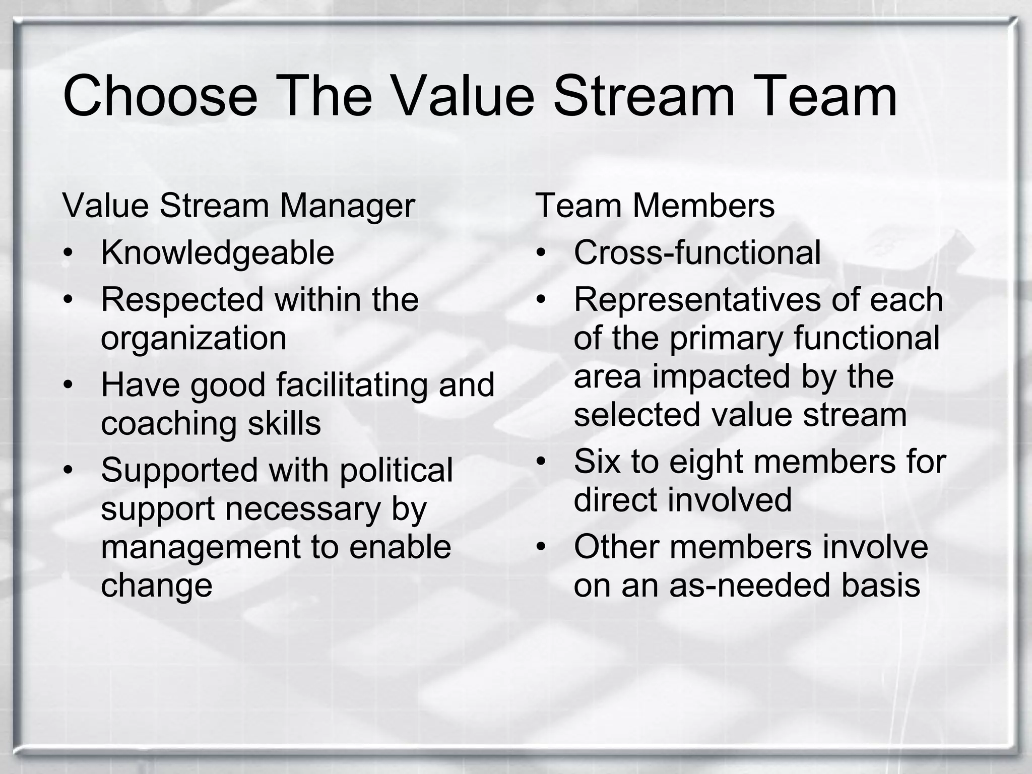 Choose The Value Stream Team Value Stream Manager Knowledgeable Respected within the organization Have good facilitating and coaching skills Supported with political support necessary by management to enable change Team Members Cross-functional Representatives of each of the primary functional area impacted by the selected value stream Six to eight members for direct involved Other members involve on an as-needed basis 