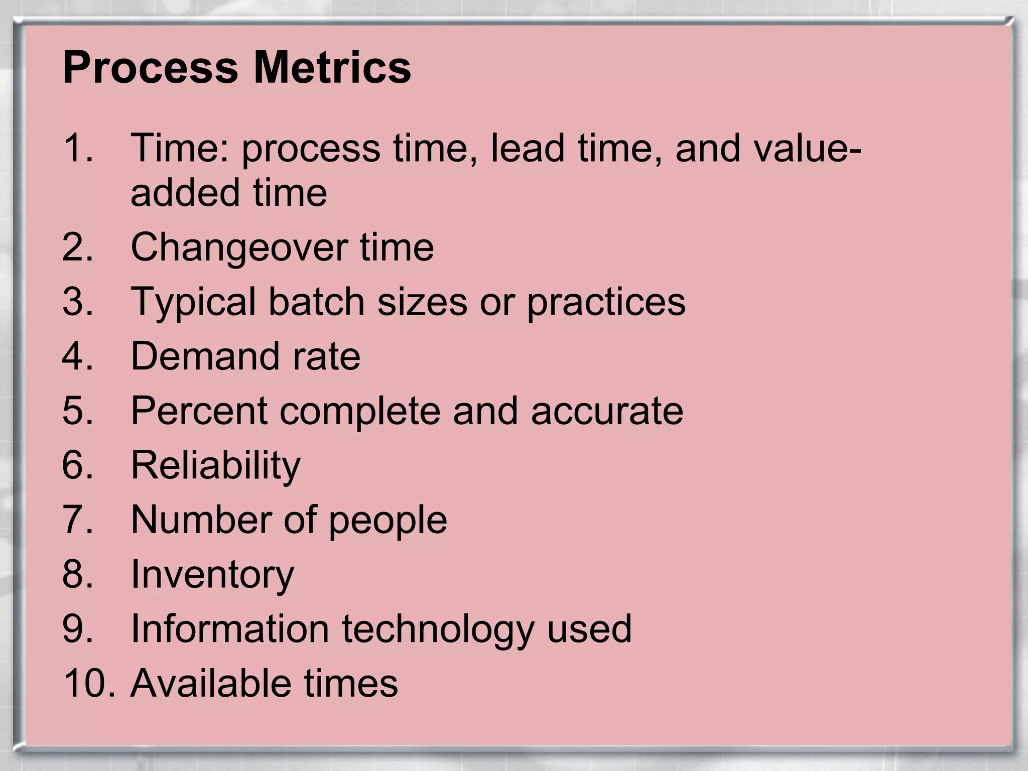 Process Metrics Time: process time, lead time, and value-added time Changeover time Typical batch sizes or practices Demand rate Percent complete and accurate Reliability Number of people Inventory Information technology used Available times 