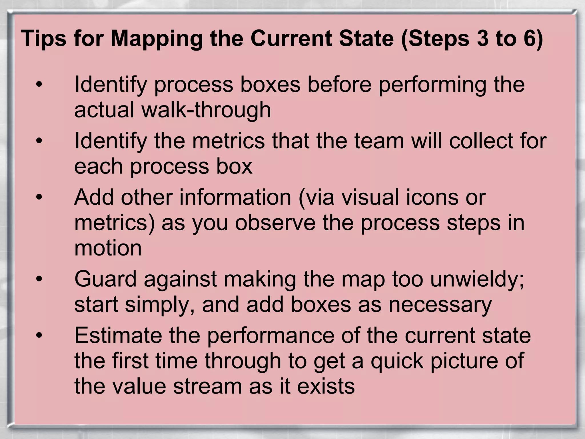 Tips for Mapping the Current State (Steps 3 to 6) Identify process boxes before performing the actual walk-through Identify the metrics that the team will collect for each process box Add other information (via visual icons or metrics) as you observe the process steps in motion Guard against making the map too unwieldy; start simply, and add boxes as necessary Estimate the performance of the current state the first time through to get a quick picture of the value stream as it exists 