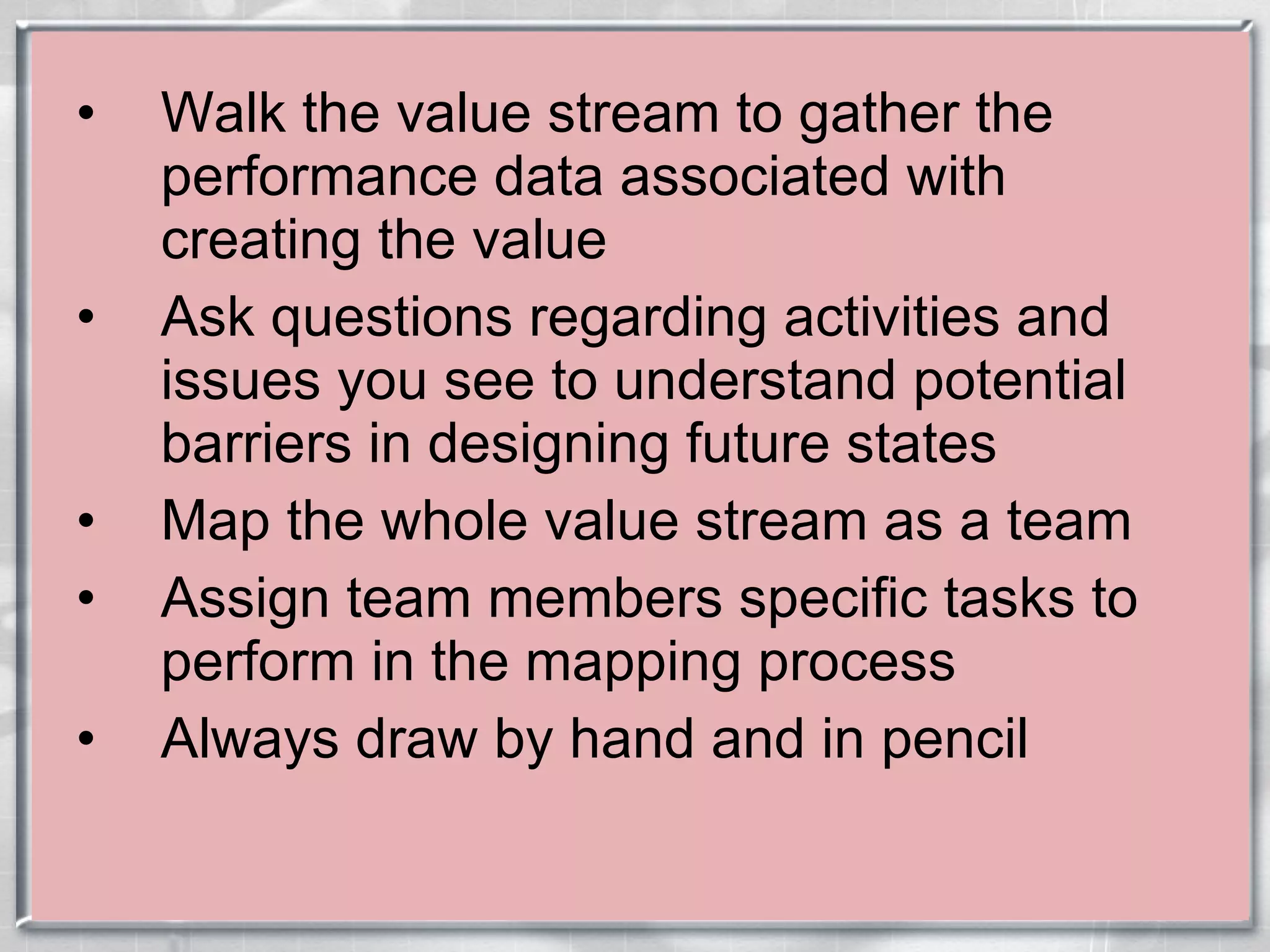 Walk the value stream to gather the performance data associated with creating the value Ask questions regarding activities and issues you see to understand potential barriers in designing future states Map the whole value stream as a team Assign team members specific tasks to perform in the mapping process  Always draw by hand and in pencil 
