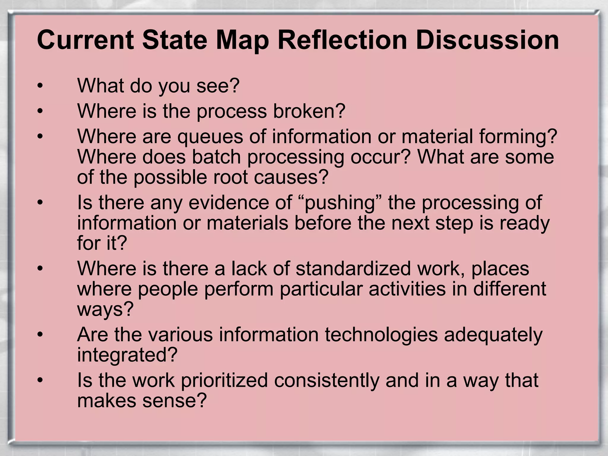 Current State Map Reflection Discussion What do you see? Where is the process broken? Where are queues of information or material forming? Where does batch processing occur? What are some of the possible root causes? Is there any evidence of “pushing” the processing of information or materials before the next step is ready for it? Where is there a lack of standardized work, places where people perform particular activities in different ways? Are the various information technologies adequately integrated? Is the work prioritized consistently and in a way that makes sense? 