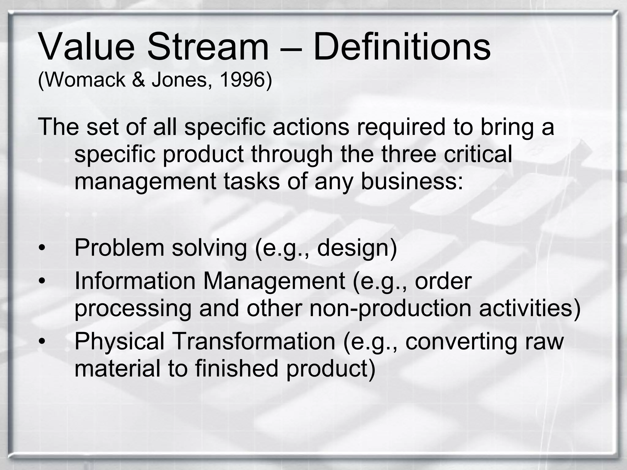 Value Stream – Definitions  (Womack & Jones, 1996) The set of all specific actions required to bring a specific product through the three critical management tasks of any business: Problem solving (e.g., design) Information Management (e.g., order processing and other non-production activities) Physical Transformation (e.g., converting raw material to finished product) 