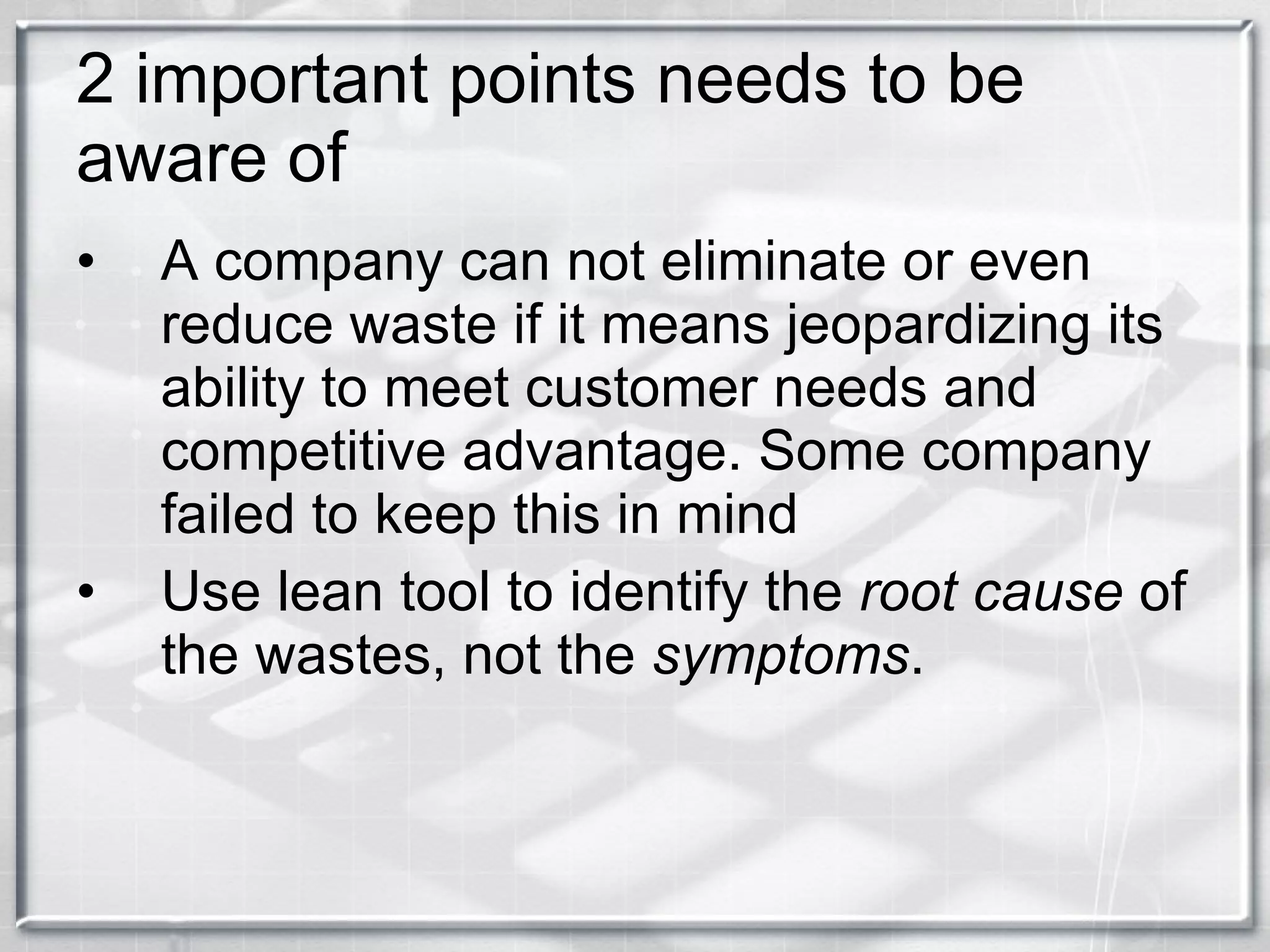 2 important points needs to be aware of A company can not eliminate or even reduce waste if it means jeopardizing its ability to meet customer needs and competitive advantage. Some company failed to keep this in mind Use lean tool to identify the  root cause  of the wastes, not the  symptoms .  