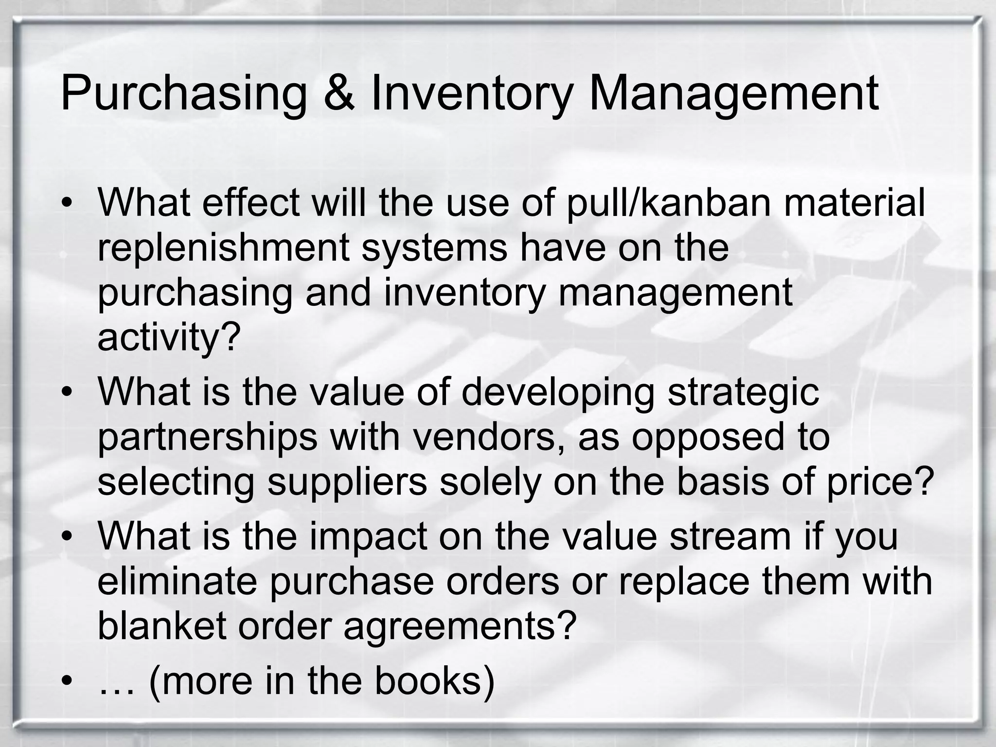 Purchasing & Inventory Management What effect will the use of pull/kanban material replenishment systems have on the purchasing and inventory management activity? What is the value of developing strategic partnerships with vendors, as opposed to selecting suppliers solely on the basis of price? What is the impact on the value stream if you eliminate purchase orders or replace them with blanket order agreements? …  (more in the books) 
