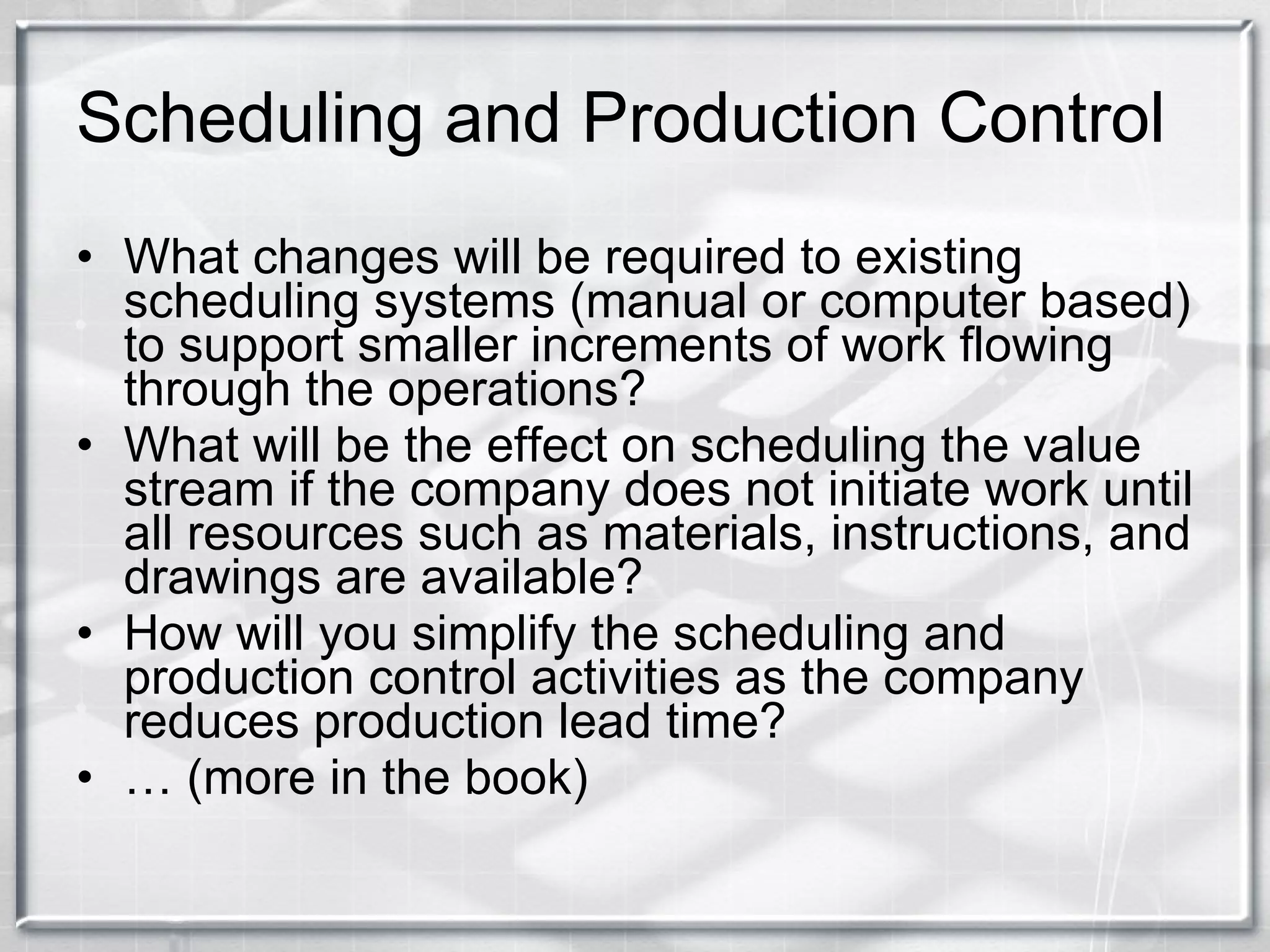 Scheduling and Production Control What changes will be required to existing scheduling systems (manual or computer based) to support smaller increments of work flowing through the operations? What will be the effect on scheduling the value stream if the company does not initiate work until all resources such as materials, instructions, and drawings are available? How will you simplify the scheduling and production control activities as the company reduces production lead time? …  (more in the book) 