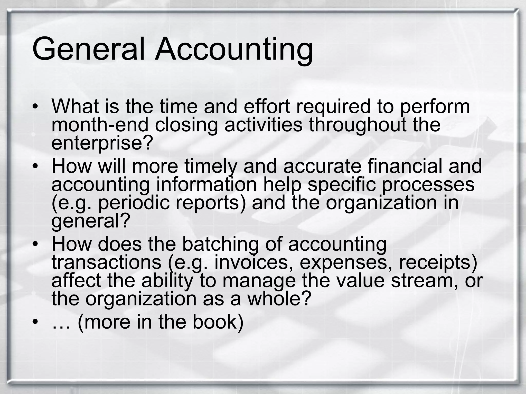 General Accounting What is the time and effort required to perform month-end closing activities throughout the enterprise? How will more timely and accurate financial and accounting information help specific processes (e.g. periodic reports) and the organization in general? How does the batching of accounting transactions (e.g. invoices, expenses, receipts) affect the ability to manage the value stream, or the organization as a whole? …  (more in the book) 