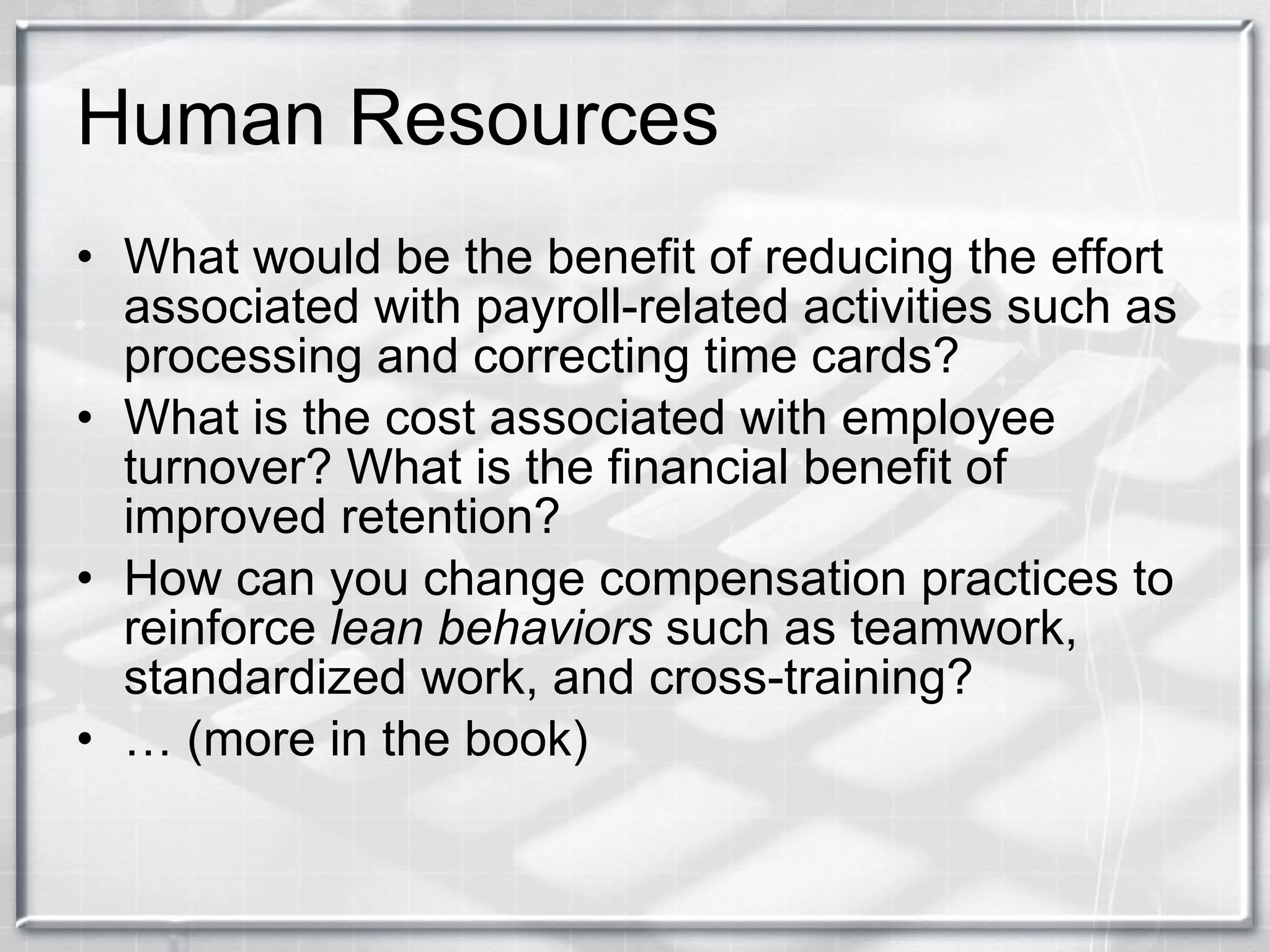 Human Resources What would be the benefit of reducing the effort associated with payroll-related activities such as processing and correcting time cards? What is the cost associated with employee turnover? What is the financial benefit of improved retention? How can you change compensation practices to reinforce  lean behaviors  such as teamwork, standardized work, and cross-training? …  (more in the book) 